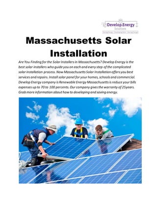 Massachusetts Solar
Installation
Are You Finding for the Solar Installersin Massachusetts? Develop Energy is the
best solar installers who guide you on each and every step of the complicated
solar installation process. Now MassachusettsSolar Installation offersyou best
services and repairs. Install solar panel for your homes, schoolsand commercial.
Develop Energy company isRenewable Energy Massachusettsis reduce your bills
expenses up to 70 to 100 percents. Our company givesthe warranty of 25years.
Grab more information abouthow to developing and saving energy.
 