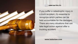 If you suffer a catastrophic injury in
a truck accident, it’s essential to
recognize which parties can be
held accountable for the damages.
There are many situations that can
take legal action against after a
trucking accident.
Ladas Law Firm, P.C.
www.ladaslaw.com
 