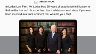 In Ladas Law Firm, Mr. Ladas Has 25 years of experience in litigation in
that matter. He and his expertised team advises on next steps if you ever
been involved in a truck accident that was not your fault.
Ladas Law Firm, P.C.
 