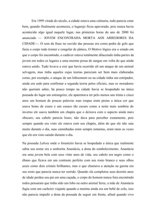 Era 1999 virada do século, a cidade estava uma calmaria, tudo parecia estar
bem, quando finalmente aconteceu, o lugarejo ficou apavorado, pois nunca havia
acontecido algo igual naquele lugar, nas primeiras horas do ano de 2000 foi
anunciado — JOVEM ENCONTRADA MORTA AOS ARREDORES DA
CIDADE—. O som da frase no ouvido das pessoas era como pedra de gelo que
fazia o corpo todo tremer e congelar de pânico, O Motivo lógico era o estado em
que o corpo foi encontrado, o cadáver estava totalmente dilacerado tinha partes da
jovem em todos os lugares e uma enorme possa de sangue em volta do que ainda
estava unido. Tudo levava a crer que havia ocorrido ali um ataque de um animal
selvagem, mas tinha aqueles cujas teorias pareciam ser bem mais elaboradas
como, por exemplo, o ataque de um lobisomem ou na cidade tinha um estripador,
ainda era sedo para confirmar a segunda teoria pelos oficiais, mas os moradores
não queriam saber, há pouco tempo na cidade havia se hospedado na única
pousada do lugar um estrangeiro, ele aparentava ter pelo menos uns trinta e cinco
anos um homem de poucas palavras suas roupas eram pretas a única cor que
usava botas de couro e um casaco tão escuro como a noite mais sombria do
inverno ele usava também um chapéu que o deixava com o aspecto ainda mais
obscuro, seu cabelo parecia louro, não dava para perceber exatamente, pois
sempre quando era visto ele estava com seu chapéu, além do que ele não saia
muito durante o dia, suas caminhadas eram sempre noturnas, eram raras as vezes
que ele era visto saindo durante o dia.
Na pousada Labeta onde o forasteiro havia se hospedado a única que realmente
sabia seu nome era a senhorita Anastácia, a dona do estabelecimento. Anastácia
era uma jovem bela com seus vinte anos de vida, seu cabelo era negro como o
ébano que ficava em um contraste perfeito com seu rosto branco e seus olhos
azuis como dois cristais brilhantes, mas o que chamava a atenção na garota era
seu rosto que parecia nunca ter sorrido. Quando ela completou seus dezoito anos
de idade perdeu seu pai em uma caçada, o corpo do homem nunca fora encontrado
todos pensaram que tinha sido um lobo ou outro animal feroz, a mãe de Anastácia
fugiu com um cacheiro viajante quando a menina ainda era um bebê de colo, isso
não parecia impedir a dona da pousada de seguir em frente, afinal quando vivo

 