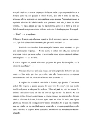 seu pai a deixava com sua vó porque ainda era muito pequena para desbravar a
floresta com ele, aos poucos o senhor Clóvis, esse era o nome de seu pai,
começou a levar a menina em suas caçadas e pouco a pouco Anastácia começou a
aprender técnicas de sobrevivência, aos quatorzes anos ela já sabia se virar
sozinha. Foi nessa época que seu pai desmoronou, começou a beber e com as
bebedeiras vieram para a menina infinitas noites de violência por parte de seu pai.
— Bizet?! — a jovem falou.
O homem de capa preta olhou de repente e foi de encontro à garota e perguntou.
— O que está acontecendo na cidade, por que tanto alvoroço? —.
Anastácia com um olhar de surpresa pelo visitante ainda não saber o a que
esta acontecendo responde. — Como assim, o senhor não sabe, não ouviu ser
anunciado ontem que uma mulher oi encontrada morta aos arredores da cidade,
uma tragédia! —. Ela exclama.
E com a resposta da jovem, veio outra pergunta por parte do estrangeiro, — A
senhorita a conhecia? —.
Anastácia responde com que parecia ser uma expressão de horror em seu
rosto. — Sim, acho que sim, quero dizer nós não éramos amigas, eu apenas
estudei um ano com ela, seu nome acho que era Cassandra. —
A resposta de Anastácia convenceu o homem, que pensou “Como uma
cidade tão pequena e pacata poderia ter esse tipo de coisa.”. Em sua mente
também algo que serviu para lhe acalmar, “Claro só pode ter sido um ataque de
animal, sim foi isso deve ter sido um lobo ou algo assim.” ele pensou. Ao sair
naquela noite o homem percebeu que as poucas pessoas que estavam fora de suas
casas o olhavam de forma diferente agora, com um olhar de medo, em alguns
grupos de pessoas ele conseguiu ouvir alguns cochichos, foi ai que ele percebeu
que sua estadia em paz na cidade estava ameaçada, as pessoas agora tinham medo
dele, e ele não as culpava afinal quem não desconfiaria de desconhecido recémchegado.

 