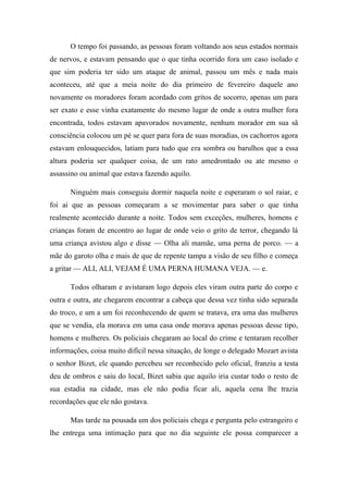O tempo foi passando, as pessoas foram voltando aos seus estados normais
de nervos, e estavam pensando que o que tinha ocorrido fora um caso isolado e
que sim poderia ter sido um ataque de animal, passou um mês e nada mais
aconteceu, até que a meia noite do dia primeiro de fevereiro daquele ano
novamente os moradores foram acordado com gritos de socorro, apenas um para
ser exato e esse vinha exatamente do mesmo lugar de onde a outra mulher fora
encontrada, todos estavam apavorados novamente, nenhum morador em sua sã
consciência colocou um pé se quer para fora de suas moradias, os cachorros agora
estavam enlouquecidos, latiam para tudo que era sombra ou barulhos que a essa
altura poderia ser qualquer coisa, de um rato amedrontado ou ate mesmo o
assassino ou animal que estava fazendo aquilo.
Ninguém mais conseguiu dormir naquela noite e esperaram o sol raiar, e
foi ai que as pessoas começaram a se movimentar para saber o que tinha
realmente acontecido durante a noite. Todos sem exceções, mulheres, homens e
crianças foram de encontro ao lugar de onde veio o grito de terror, chegando lá
uma criança avistou algo e disse — Olha ali mamãe, uma perna de porco. — a
mãe do garoto olha e mais de que de repente tampa a visão de seu filho e começa
a gritar — ALI, ALI, VEJAM É UMA PERNA HUMANA VEJA. — e.
Todos olharam e avistaram logo depois eles viram outra parte do corpo e
outra e outra, ate chegarem encontrar a cabeça que dessa vez tinha sido separada
do troco, e um a um foi reconhecendo de quem se tratava, era uma das mulheres
que se vendia, ela morava em uma casa onde morava apenas pessoas desse tipo,
homens e mulheres. Os policiais chegaram ao local do crime e tentaram recolher
informações, coisa muito difícil nessa situação, de longe o delegado Mozart avista
o senhor Bizet, ele quando percebeu ser reconhecido pelo oficial, franziu a testa
deu de ombros e saiu do local, Bizet sabia que aquilo iria custar todo o resto de
sua estadia na cidade, mas ele não podia ficar ali, aquela cena lhe trazia
recordações que ele não gostava.
Mas tarde na pousada um dos policiais chega e pergunta pelo estrangeiro e
lhe entrega uma intimação para que no dia seguinte ele possa comparecer a

 