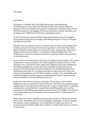 The Editor,
Dear Editor,
On Sunday, 11 October 2015, the 150th anniversary of the Morant Bay
rebellion/massacre was observed. This day marked a horrendous chapter in
Jamaica’s history of colonial security forces’ brutality that caused the death of over
400 black Jamaicans, the flogging of 600 men and women, and the demolition and
burning of over 1000 homes by the then colonial government.
In 1919 in India, then another British colony, the Amristar massacre took place,
during which colonial forces brought on the killing/slaughter of some 379 Indians
and injured over 1000.
What do these two massacres have in common, apart from the sheer savagery and
brutality unleashed on the governed by their governors at the time? The central
figure in the Morant Bay massacre was Governor Eyre, who gave the orders (so to
speak), and in the case of India, it was Brigadier-General Reginald Dyer. The
similarity lies in just how both these men were treated by society and particularly
by the British press.
Governor Eyre was suspended from his governorship in early December 1865, and a
commission of enquiry convened. The enquiry gathered evidence from over 700
witnesses over a period of 51 days, and by June 1866, the report was submitted to
the British parliament in London. Eyre was eventually relieved of his post as
governor and retired without a pension. However, he was hailed by many of his
countrymen at the time for carrying out his duty as a governor and “saving” the
colony from being taken over by “black, rebellious savages”. Even the British press
at that time appeared to focus more on condemning the rebels as opposed to the
obvious unlawful acts performed by the governor.
In the case of the Amristar massacre, Brigadier-General Dyer on his recall to
England was given somewhat of a hero’s welcome. The House of Lords praised Dyer
and gave him a sword inscribed with the words, “Saviour of the Punjab”. In addition,
a large fund was raised by Dyer’s sympathisers (26,000 pounds, a present-day
equivalent of 1,000,000 pounds) and presented it to him. The families of the victims
received the paltry sum of 37 pounds or the now equivalent to 1,459 pounds for
each victim.
Both of these men were regarded as saviours, given at worst a slap on the wrist for
their crimes. The British press were by and large accepting that, at all cost, despite
the obvious cruelty and injustices, the establishment or status quo was to be
preserved. So if a few black skulls were cracked or crushed in the process, it was for
a noble cause!
 