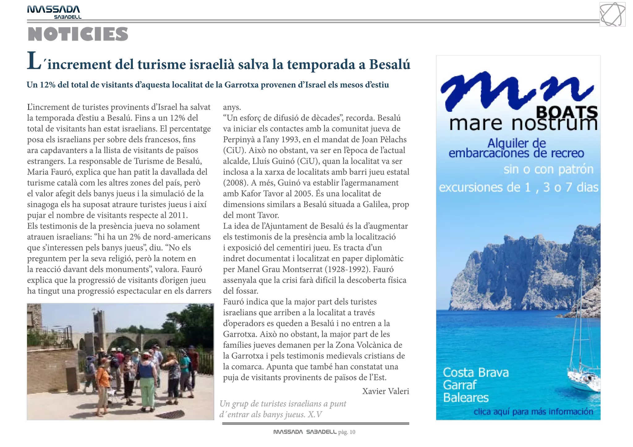 MASSADA
			
	  SABADELL



NOTICIES
L´increment del turisme israelià salva la temporada a Besalú
Un 12% del total de visitants d’aquesta localitat de la Garrotxa provenen d’Israel els mesos d’estiu

L’increment de turistes provinents d’Israel ha salvat      anys.
la temporada d’estiu a Besalú. Fins a un 12% del           “Un esforç de difusió de dècades”, recorda. Besalú
total de visitants han estat israelians. El percentatge    va iniciar els contactes amb la comunitat jueva de
posa els israelians per sobre dels francesos, fins         Perpinyà a l’any 1993, en el mandat de Joan Pèlachs
ara capdavanters a la llista de visitants de països        (CiU). Això no obstant, va ser en l’època de l’actual
estrangers. La responsable de Turisme de Besalú,           alcalde, Lluís Guinó (CiU), quan la localitat va ser
Maria Fauró, explica que han patit la davallada del        inclosa a la xarxa de localitats amb barri jueu estatal
turisme català com les altres zones del país, però         (2008). A més, Guinó va establir l’agermanament
el valor afegit dels banys jueus i la simulació de la      amb Kafor Tavor al 2005. És una localitat de
sinagoga els ha suposat atraure turistes jueus i així      dimensions similars a Besalú situada a Galilea, prop
pujar el nombre de visitants respecte al 2011.             del mont Tavor.
Els testimonis de la presència jueva no solament           La idea de l’Ajuntament de Besalú és la d’augmentar
atrauen israelians: “hi ha un 2% de nord-americans         els testimonis de la presència amb la localització
que s’interessen pels banys jueus”, diu. “No els           i exposició del cementiri jueu. Es tracta d’un
preguntem per la seva religió, però la notem en            indret documentat i localitzat en paper diplomàtic
la reacció davant dels monuments”, valora. Fauró           per Manel Grau Montserrat (1928-1992). Fauró
explica que la progressió de visitants d’origen jueu       assenyala que la crisi farà difícil la descoberta física
ha tingut una progressió espectacular en els darrers       del fossar.
                                                           Fauró indica que la major part dels turistes
                                                           israelians que arriben a la localitat a través
                                                           d’operadors es queden a Besalú i no entren a la
                                                           Garrotxa. Això no obstant, la major part de les
                                                           famílies jueves demanen per la Zona Volcànica de
                                                           la Garrotxa i pels testimonis medievals cristians de
                                                           la comarca. Apunta que també han constatat una
                                                           puja de visitants provinents de països de l’Est.
                                                                                                     Xavier Valeri
                                                          Un grup de turistes israelians a punt
                                                          d´entrar als banys jueus. X.V
                                                                          MASSADA SABADELL pàg. 10
 