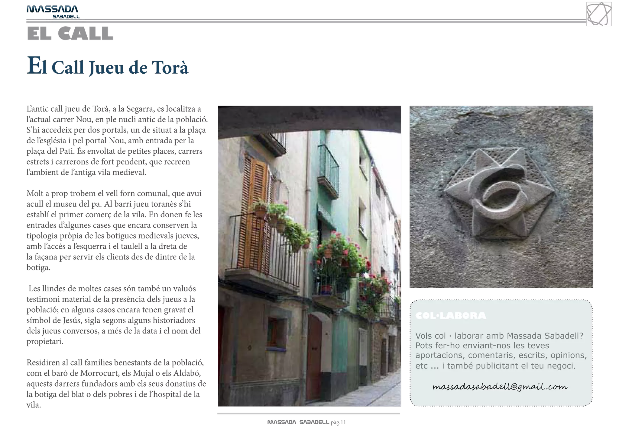 MASSADA
			
	  SABADELL



EL CALL
El Call Jueu de Torà
L’antic call jueu de Torà, a la Segarra, es localitza a
l’actual carrer Nou, en ple nucli antic de la població.
S’hi accedeix per dos portals, un de situat a la plaça
de l’església i pel portal Nou, amb entrada per la
plaça del Pati. És envoltat de petites places, carrers
estrets i carrerons de fort pendent, que recreen
l’ambient de l’antiga vila medieval.

Molt a prop trobem el vell forn comunal, que avui
acull el museu del pa. Al barri jueu toranès s’hi
establí el primer comerç de la vila. En donen fe les
entrades d’algunes cases que encara conserven la
tipologia pròpia de les botigues medievals jueves,
amb l’accés a l’esquerra i el taulell a la dreta de
la façana per servir els clients des de dintre de la
botiga.

 Les llindes de moltes cases són també un valuós
testimoni material de la presència dels jueus a la
població; en alguns casos encara tenen gravat el
símbol de Jesús, sigla segons alguns historiadors                                   COL·LABORA
                                                                                    COL·LABORA
dels jueus conversos, a més de la data i el nom del
                                                                                    Vols col · laborar amb Massada Sabadell?
propietari.                                                                         Pots fer-ho enviant-nos les teves
                                                                                    aportacions, comentaris, escrits, opinions,
Residiren al call famílies benestants de la població,                               etc ... i també publicitant el teu negoci.
com el baró de Morrocurt, els Mujal o els Aldabó,
aquests darrers fundadors amb els seus donatius de                                      massadasabadell@gmail .com
la botiga del blat o dels pobres i de l’hospital de la
vila.
                                                          MASSADA SABADELL pàg.11
 
