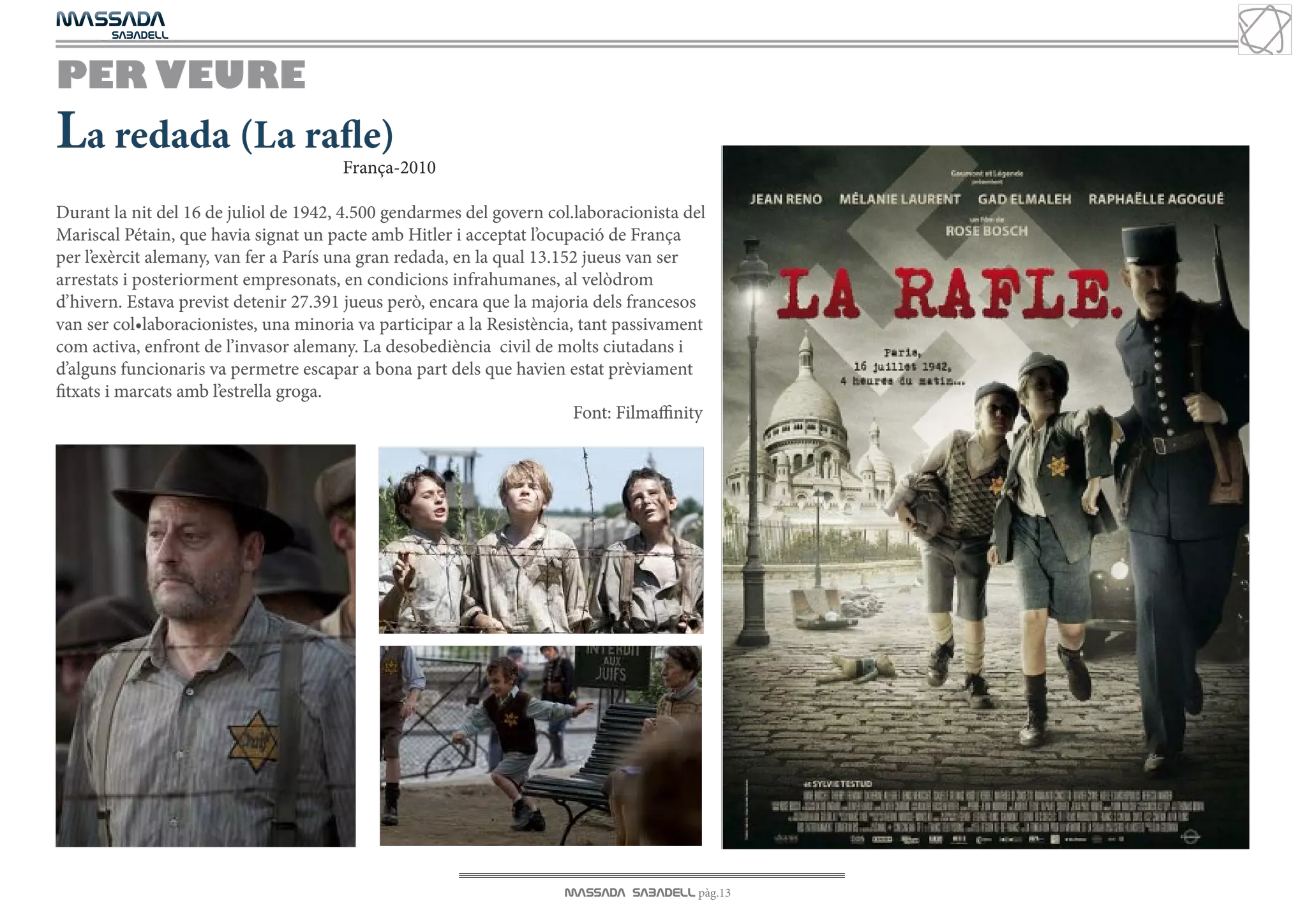 MASSADA
			
	  SABADELL



PER VEURE
La redada (La rafle)                   França-2010

Durant la nit del 16 de juliol de 1942, 4.500 gendarmes del govern col.laboracionista del
Mariscal Pétain, que havia signat un pacte amb Hitler i acceptat l’ocupació de França
per l’exèrcit alemany, van fer a París una gran redada, en la qual 13.152 jueus van ser
arrestats i posteriorment empresonats, en condicions infrahumanes, al velòdrom
d’hivern. Estava previst detenir 27.391 jueus però, encara que la majoria dels francesos
van ser col•laboracionistes, una minoria va participar a la Resistència, tant passivament
com activa, enfront de l’invasor alemany. La desobediència civil de molts ciutadans i
d’alguns funcionaris va permetre escapar a bona part dels que havien estat prèviament
fitxats i marcats amb l’estrella groga.
                                                                        Font: Filmaffinity




                                                                      MASSADA SABADELL pàg.13
 