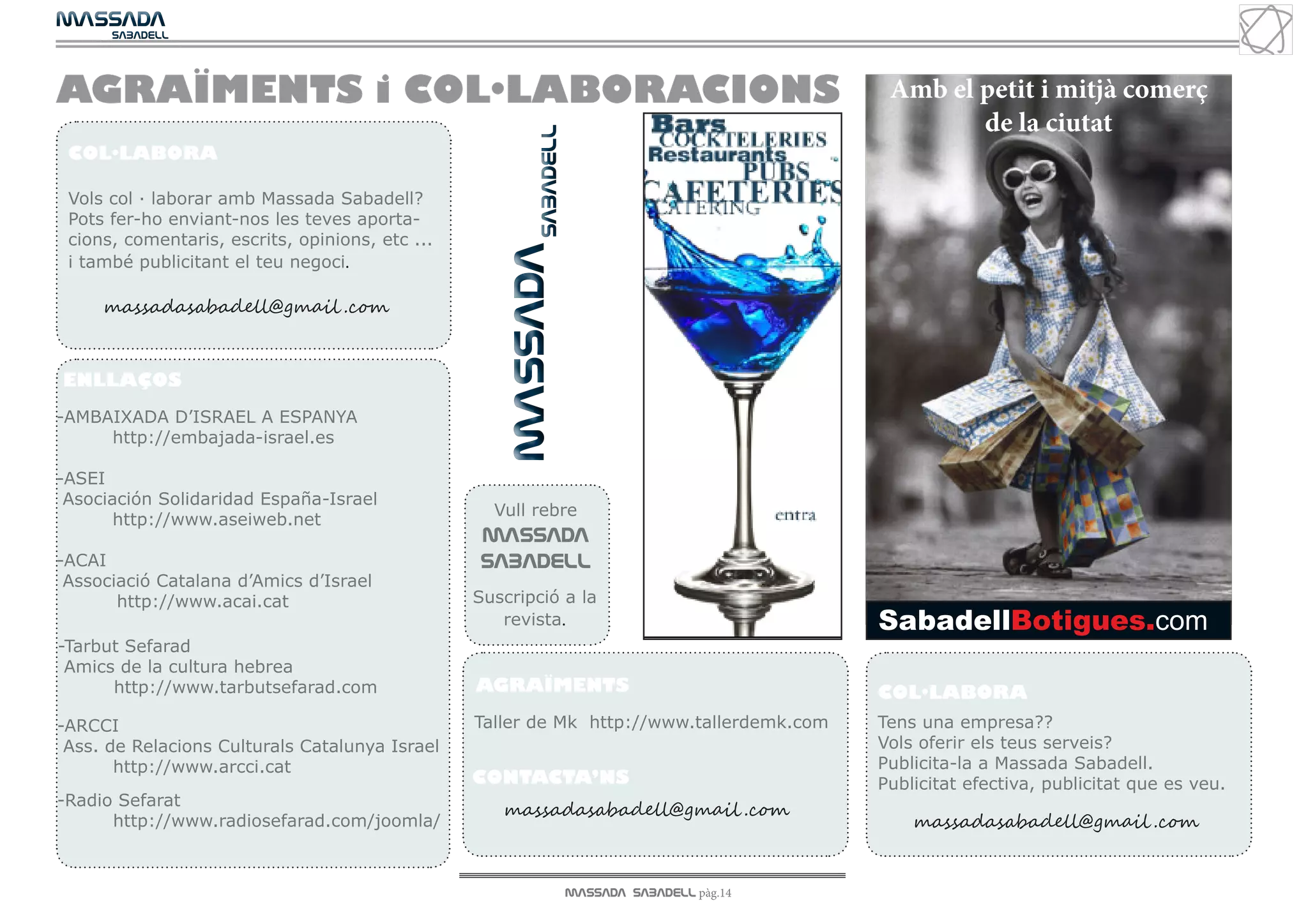 MASSADA
			
	  SABADELL




AGRAÏMENTS i COL·LABORACIONS                                                                       Amb el petit i mitjà comerç
                                                                                                          de la ciutat




                                                     MASSADA SABADELL
 COL·LABORA

 Vols col · laborar amb Massada Sabadell?
 Pots fer-ho enviant-nos les teves aporta-
 cions, comentaris, escrits, opinions, etc ...




                                                     				
 i també publicitant el teu negoci.

     massadasabadell@gmail .com


ENLLAÇOS
-AMBAIXADA D’ISRAEL A ESPANYA
     	
     http://embajada-israel.es

-ASEI
 Asociación Solidaridad España-Israel
                                                   Vull rebre
      	http://www.aseiweb.net
                                                 MASSADA
-ACAI                                            SABADELL
 Associació Catalana d’Amics d’Israel
       http://www.acai.cat                       Suscripció a la
                                                    revista.                                      SabadellBotigues.com
-Tarbut Sefarad
 Amics de la cultura hebrea
	http://www.tarbutsefarad.com                    AGRAÏMENTS                                       COL·LABORA
-ARCCI                                           Taller de Mk http://www.tallerdemk.com           Tens una empresa??
 Ass. de Relacions Culturals Catalunya Israel                                                     Vols oferir els teus serveis?
	http://www.arcci.cat                                                                             Publicita-la a Massada Sabadell.
                                                 CONTACTA’NS                                      Publicitat efectiva, publicitat que es veu.
-Radio Sefarat
                                                    massadasabadell@gmail .com
	http://www.radiosefarad.com/joomla/                                                                  massadasabadell@gmail .com


                                                                        MASSADA SABADELL pàg.14
 