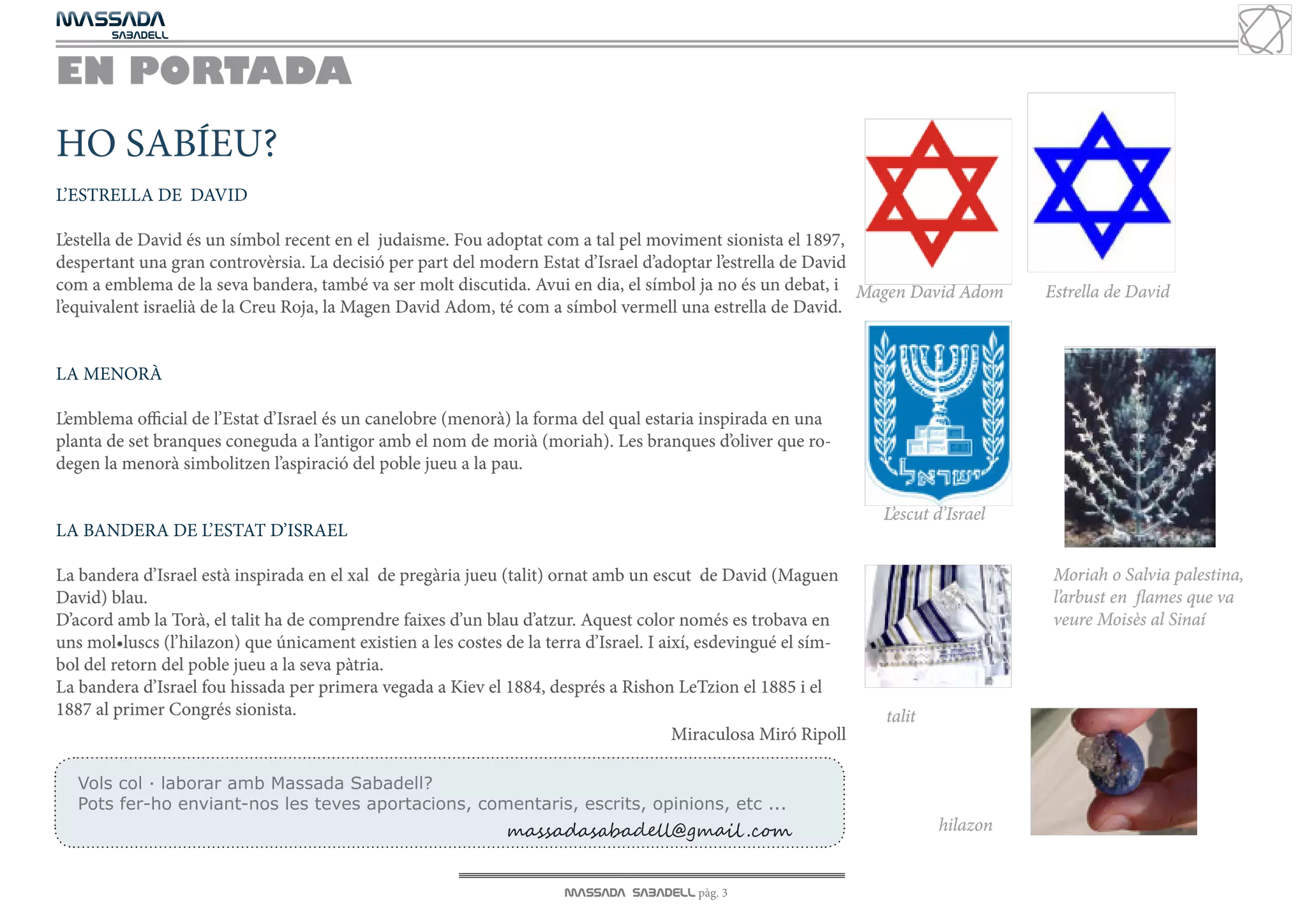 MASSADA
			
	  SABADELL



EN PORTADA
HO SABÍEU?
L’ESTRELLA DE DAVID

L’estella de David és un símbol recent en el judaisme. Fou adoptat com a tal pel moviment sionista el 1897,
despertant una gran controvèrsia. La decisió per part del modern Estat d’Israel d’adoptar l’estrella de David
com a emblema de la seva bandera, també va ser molt discutida. Avui en dia, el símbol ja no és un debat, i Magen David Adom         Estrella de David
l’equivalent israelià de la Creu Roja, la Magen David Adom, té com a símbol vermell una estrella de David.


LA MENORÀ

L’emblema official de l’Estat d’Israel és un canelobre (menorà) la forma del qual estaria inspirada en una
planta de set branques coneguda a l’antigor amb el nom de morià (moriah). Les branques d’oliver que ro-
degen la menorà simbolitzen l’aspiració del poble jueu a la pau.

                                                                                                                 L’escut d’Israel
LA BANDERA DE L’ESTAT D’ISRAEL

La bandera d’Israel està inspirada en el xal de pregària jueu (talit) ornat amb un escut de David (Maguen                            Moriah o Salvia palestina,
David) blau.                                                                                                                         l’arbust en flames que va
D’acord amb la Torà, el talit ha de comprendre faixes d’un blau d’atzur. Aquest color només es trobava en                            veure Moisès al Sinaí
uns mol•luscs (l’hilazon) que únicament existien a les costes de la terra d’Israel. I així, esdevingué el sím-
bol del retorn del poble jueu a la seva pàtria.
La bandera d’Israel fou hissada per primera vegada a Kiev el 1884, després a Rishon LeTzion el 1885 i el
1887 al primer Congrés sionista.                                                                                 talit
                                                                                        Miraculosa Miró Ripoll

   Vols col · laborar amb Massada Sabadell?
   Pots fer-ho enviant-nos les teves aportacions, comentaris, escrits, opinions, etc ...
                                                              massadasabadell@gmail .com                                 hilazon


                                                                      MASSADA SABADELL pàg. 3
 