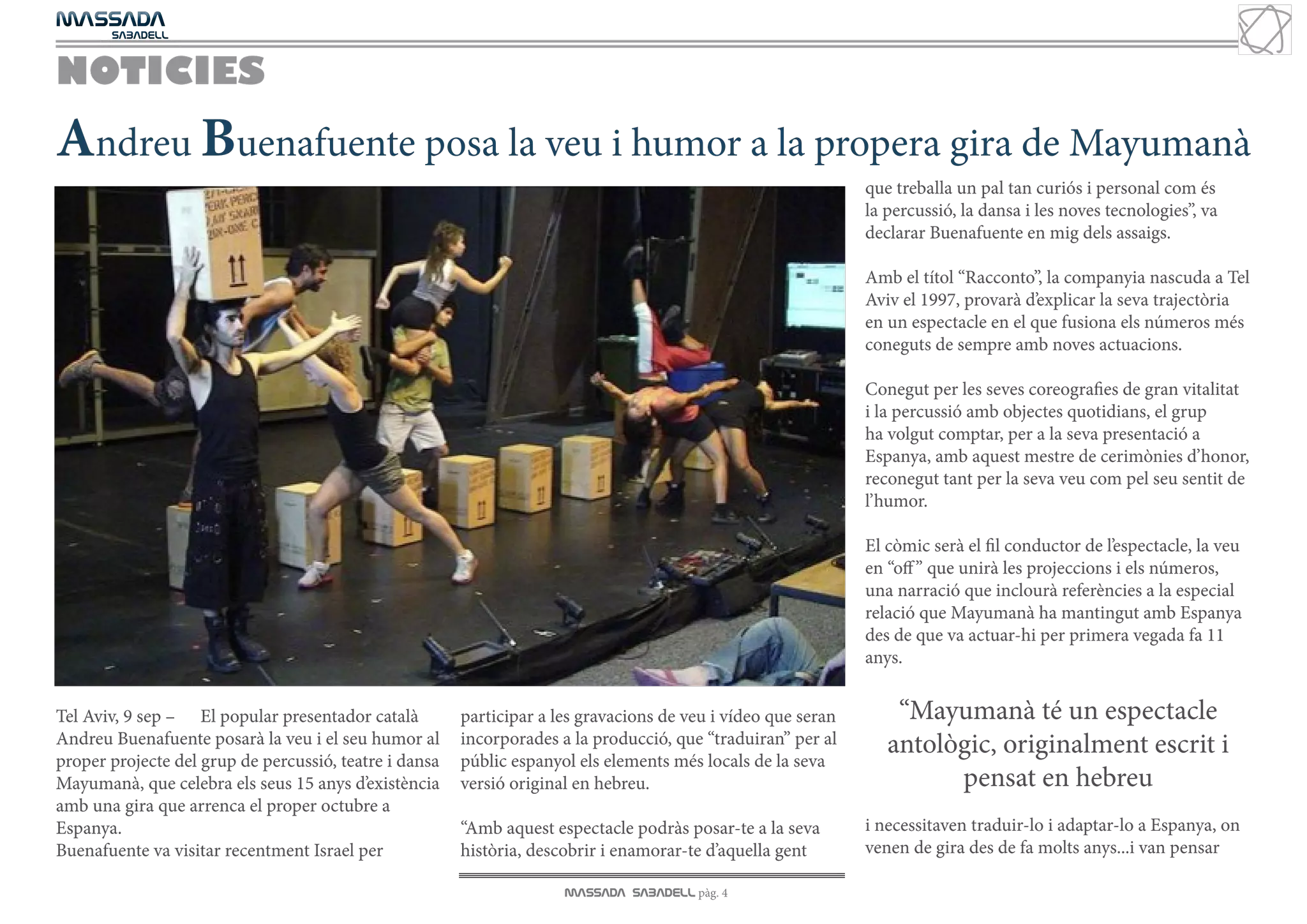 MASSADA
			
	  SABADELL



NOTICIES
Andreu Buenafuente posa la veu i humor a la propera gira de Mayumanà
                                                                                                               que treballa un pal tan curiós i personal com és
                                                                                                               la percussió, la dansa i les noves tecnologies”, va
                                                                                                               declarar Buenafuente en mig dels assaigs.

                                                                                                               Amb el títol “Racconto”, la companyia nascuda a Tel
                                                                                                               Aviv el 1997, provarà d’explicar la seva trajectòria
                                                                                                               en un espectacle en el que fusiona els números més
                                                                                                               coneguts de sempre amb noves actuacions.

                                                                                                               Conegut per les seves coreografies de gran vitalitat
                                                                                                               i la percussió amb objectes quotidians, el grup
                                                                                                               ha volgut comptar, per a la seva presentació a
                                                                                                               Espanya, amb aquest mestre de cerimònies d’honor,
                                                                                                               reconegut tant per la seva veu com pel seu sentit de
                                                                                                               l’humor.

                                                                                                               El còmic serà el fil conductor de l’espectacle, la veu
                                                                                                               en “off ” que unirà les projeccions i els números,
                                                                                                               una narració que inclourà referències a la especial
                                                                                                               relació que Mayumanà ha mantingut amb Espanya
                                                                                                               des de que va actuar-hi per primera vegada fa 11
                                                                                                               anys.


Tel Aviv, 9 sep – El popular presentador català         participar a les gravacions de veu i vídeo que seran       “Mayumanà té un espectacle
Andreu Buenafuente posarà la veu i el seu humor al      incorporades a la producció, que “traduiran” per al       antològic, originalment escrit i
proper projecte del grup de percussió, teatre i dansa   públic espanyol els elements més locals de la seva
Mayumanà, que celebra els seus 15 anys d’existència     versió original en hebreu.                                      pensat en hebreu
amb una gira que arrenca el proper octubre a
Espanya.                                                “Amb aquest espectacle podràs posar-te a la seva       i necessitaven traduir-lo i adaptar-lo a Espanya, on
Buenafuente va visitar recentment Israel per            història, descobrir i enamorar-te d’aquella gent       venen de gira des de fa molts anys...i van pensar

                                                                      MASSADA SABADELL pàg. 4
 