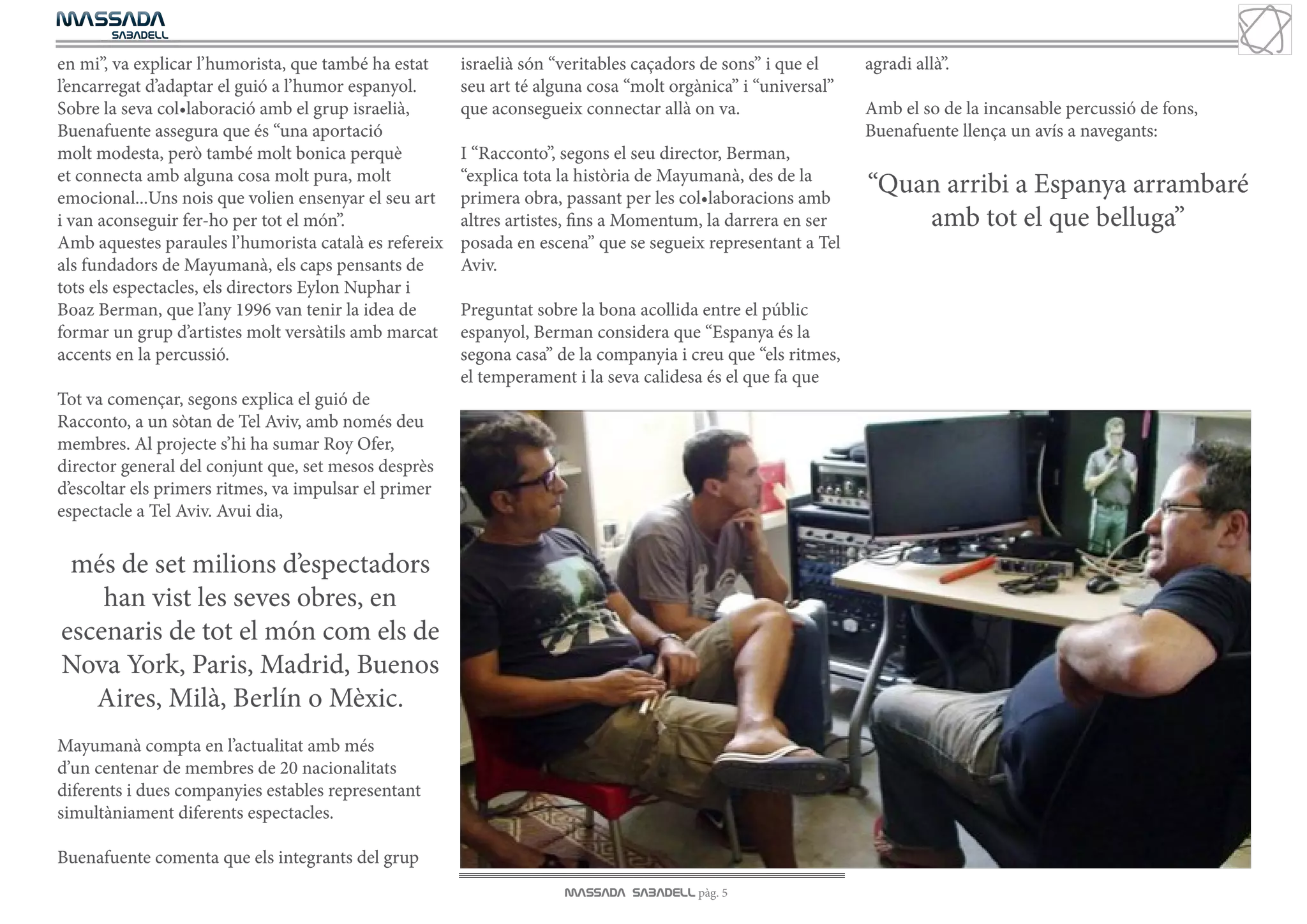 MASSADA
			
	  SABADELL

en mi”, va explicar l’humorista, que també ha estat    israelià són “veritables caçadors de sons” i que el    agradi allà”.
l’encarregat d’adaptar el guió a l’humor espanyol.     seu art té alguna cosa “molt orgànica” i “universal”
Sobre la seva col•laboració amb el grup israelià,      que aconsegueix connectar allà on va.                  Amb el so de la incansable percussió de fons,
Buenafuente assegura que és “una aportació                                                                    Buenafuente llença un avís a navegants:
molt modesta, però també molt bonica perquè            I “Racconto”, segons el seu director, Berman,
et connecta amb alguna cosa molt pura, molt            “explica tota la història de Mayumanà, des de la
emocional...Uns nois que volien ensenyar el seu art    primera obra, passant per les col•laboracions amb
                                                                                                              “Quan arribi a Espanya arrambaré
i van aconseguir fer-ho per tot el món”.               altres artistes, fins a Momentum, la darrera en ser        amb tot el que belluga”
Amb aquestes paraules l’humorista català es refereix   posada en escena” que se segueix representant a Tel
als fundadors de Mayumanà, els caps pensants de        Aviv.
tots els espectacles, els directors Eylon Nuphar i
Boaz Berman, que l’any 1996 van tenir la idea de       Preguntat sobre la bona acollida entre el públic
formar un grup d’artistes molt versàtils amb marcat    espanyol, Berman considera que “Espanya és la
accents en la percussió.                               segona casa” de la companyia i creu que “els ritmes,
                                                       el temperament i la seva calidesa és el que fa que
Tot va començar, segons explica el guió de
Racconto, a un sòtan de Tel Aviv, amb només deu
membres. Al projecte s’hi ha sumar Roy Ofer,
director general del conjunt que, set mesos desprès
d’escoltar els primers ritmes, va impulsar el primer
espectacle a Tel Aviv. Avui dia,

 més de set milions d’espectadors
    han vist les seves obres, en
escenaris de tot el món com els de
Nova York, Paris, Madrid, Buenos
   Aires, Milà, Berlín o Mèxic.
Mayumanà compta en l’actualitat amb més
d’un centenar de membres de 20 nacionalitats
diferents i dues companyies estables representant
simultàniament diferents espectacles.

Buenafuente comenta que els integrants del grup
                                                                     MASSADA SABADELL pàg. 5
 