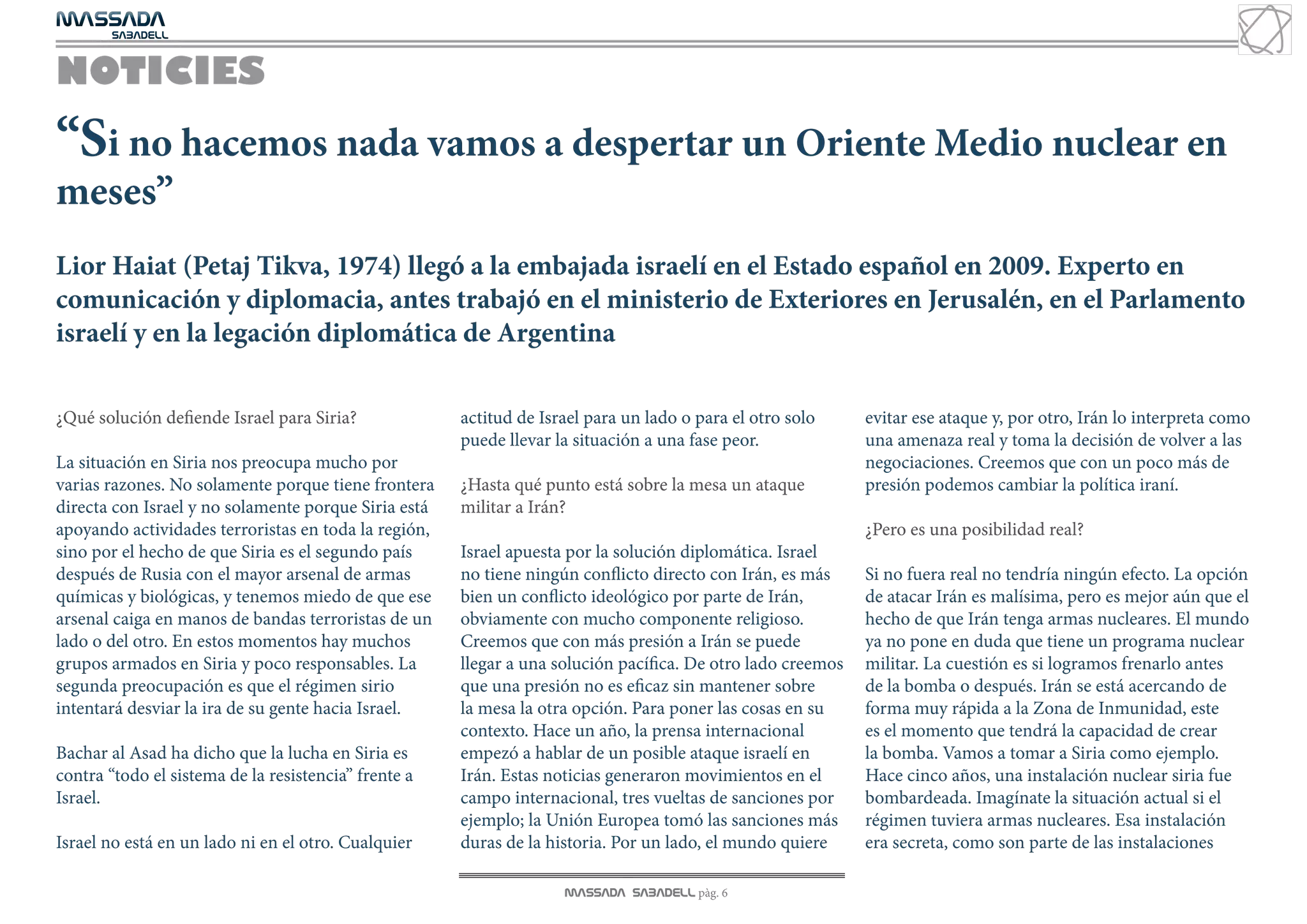 MASSADA
			
	  SABADELL



NOTICIES
“Si no hacemos nada vamos a despertar un Oriente Medio nuclear en
meses”
Lior Haiat (Petaj Tikva, 1974) llegó a la embajada israelí en el Estado español en 2009. Experto en
comunicación y diplomacia, antes trabajó en el ministerio de Exteriores en Jerusalén, en el Parlamento
israelí y en la legación diplomática de Argentina

¿Qué solución defiende Israel para Siria?             actitud de Israel para un lado o para el otro solo     evitar ese ataque y, por otro, Irán lo interpreta como
                                                      puede llevar la situación a una fase peor.             una amenaza real y toma la decisión de volver a las
La situación en Siria nos preocupa mucho por                                                                 negociaciones. Creemos que con un poco más de
varias razones. No solamente porque tiene frontera    ¿Hasta qué punto está sobre la mesa un ataque          presión podemos cambiar la política iraní.
directa con Israel y no solamente porque Siria está   militar a Irán?
apoyando actividades terroristas en toda la región,                                                          ¿Pero es una posibilidad real?
sino por el hecho de que Siria es el segundo país     Israel apuesta por la solución diplomática. Israel
después de Rusia con el mayor arsenal de armas        no tiene ningún conflicto directo con Irán, es más     Si no fuera real no tendría ningún efecto. La opción
químicas y biológicas, y tenemos miedo de que ese     bien un conflicto ideológico por parte de Irán,        de atacar Irán es malísima, pero es mejor aún que el
arsenal caiga en manos de bandas terroristas de un    obviamente con mucho componente religioso.             hecho de que Irán tenga armas nucleares. El mundo
lado o del otro. En estos momentos hay muchos         Creemos que con más presión a Irán se puede            ya no pone en duda que tiene un programa nuclear
grupos armados en Siria y poco responsables. La       llegar a una solución pacífica. De otro lado creemos   militar. La cuestión es si logramos frenarlo antes
segunda preocupación es que el régimen sirio          que una presión no es eficaz sin mantener sobre        de la bomba o después. Irán se está acercando de
intentará desviar la ira de su gente hacia Israel.    la mesa la otra opción. Para poner las cosas en su     forma muy rápida a la Zona de Inmunidad, este
                                                      contexto. Hace un año, la prensa internacional         es el momento que tendrá la capacidad de crear
Bachar al Asad ha dicho que la lucha en Siria es      empezó a hablar de un posible ataque israelí en        la bomba. Vamos a tomar a Siria como ejemplo.
contra “todo el sistema de la resistencia” frente a   Irán. Estas noticias generaron movimientos en el       Hace cinco años, una instalación nuclear siria fue
Israel.                                               campo internacional, tres vueltas de sanciones por     bombardeada. Imagínate la situación actual si el
                                                      ejemplo; la Unión Europea tomó las sanciones más       régimen tuviera armas nucleares. Esa instalación
Israel no está en un lado ni en el otro. Cualquier    duras de la historia. Por un lado, el mundo quiere     era secreta, como son parte de las instalaciones

                                                                    MASSADA SABADELL pàg. 6
 