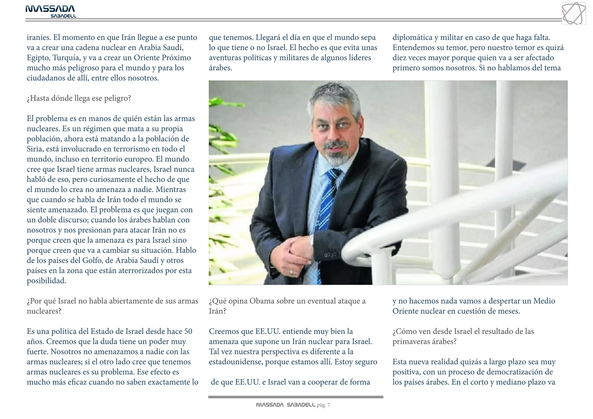 MASSADA
			
	  SABADELL



iraníes. El momento en que Irán llegue a ese punto    que tenemos. Llegará el día en que el mundo sepa       diplomática y militar en caso de que haga falta.
va a crear una cadena nuclear en Arabia Saudí,        lo que tiene o no Israel. El hecho es que evita unas   Entendemos su temor, pero nuestro temor es quizá
Egipto, Turquía, y va a crear un Oriente Próximo      aventuras políticas y militares de algunos líderes     diez veces mayor porque quien va a ser afectado
mucho más peligroso para el mundo y para los          árabes.                                                primero somos nosotros. Si no hablamos del tema
ciudadanos de allí, entre ellos nosotros.

¿Hasta dónde llega ese peligro?

El problema es en manos de quién están las armas
nucleares. Es un régimen que mata a su propia
población, ahora está matando a la población de
Siria, está involucrado en terrorismo en todo el
mundo, incluso en territorio europeo. El mundo
cree que Israel tiene armas nucleares, Israel nunca
habló de eso, pero curiosamente el hecho de que
el mundo lo crea no amenaza a nadie. Mientras
que cuando se habla de Irán todo el mundo se
siente amenazado. El problema es que juegan con
un doble discurso; cuando los árabes hablan con
nosotros y nos presionan para atacar Irán no es
porque creen que la amenaza es para Israel sino
porque creen que va a cambiar su situación. Hablo
de los países del Golfo, de Arabia Saudí y otros
países en la zona que están aterrorizados por esta
posibilidad.

¿Por qué Israel no habla abiertamente de sus armas    ¿Qué opina Obama sobre un eventual ataque a            y no hacemos nada vamos a despertar un Medio
nucleares?                                            Irán?                                                  Oriente nuclear en cuestión de meses.

Es una política del Estado de Israel desde hace 50    Creemos que EE.UU. entiende muy bien la                ¿Cómo ven desde Israel el resultado de las
años. Creemos que la duda tiene un poder muy          amenaza que supone un Irán nuclear para Israel.        primaveras árabes?
fuerte. Nosotros no amenazamos a nadie con las        Tal vez nuestra perspectiva es diferente a la
armas nucleares; si el otro lado cree que tenemos     estadounidense, porque estamos allí. Estoy seguro      Esta nueva realidad quizás a largo plazo sea muy
armas nucleares es su problema. Ese efecto es                                                                positiva, con un proceso de democratización de
mucho más eficaz cuando no saben exactamente lo       de que EE.UU. e Israel van a cooperar de forma         los países árabes. En el corto y mediano plazo va

                                                                    MASSADA SABADELL pàg. 7
 