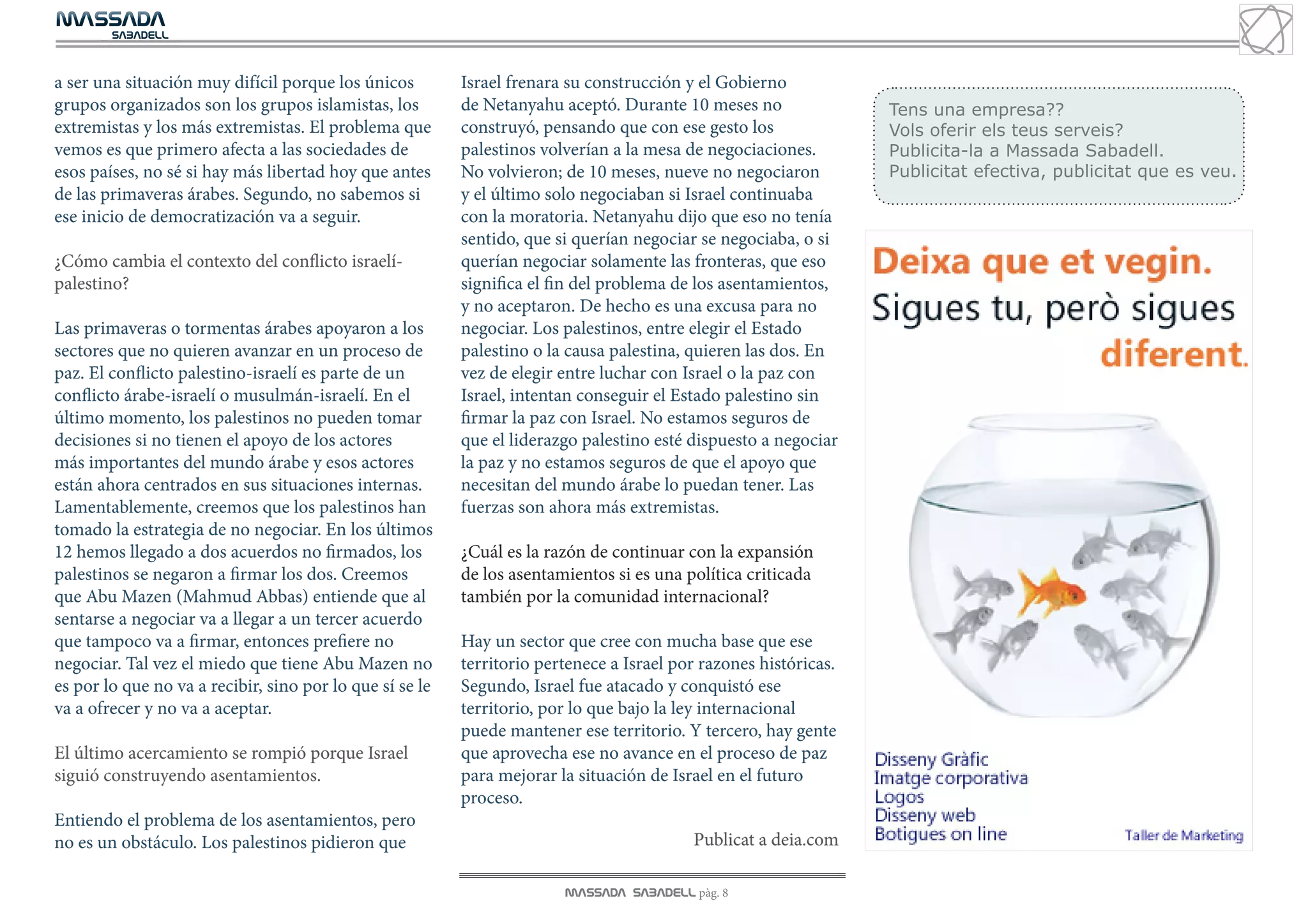 MASSADA
			
	  SABADELL



a ser una situación muy difícil porque los únicos         Israel frenara su construcción y el Gobierno
grupos organizados son los grupos islamistas, los         de Netanyahu aceptó. Durante 10 meses no                Tens una empresa??
extremistas y los más extremistas. El problema que        construyó, pensando que con ese gesto los               Vols oferir els teus serveis?
vemos es que primero afecta a las sociedades de           palestinos volverían a la mesa de negociaciones.        Publicita-la a Massada Sabadell.
esos países, no sé si hay más libertad hoy que antes      No volvieron; de 10 meses, nueve no negociaron          Publicitat efectiva, publicitat que es veu.
de las primaveras árabes. Segundo, no sabemos si          y el último solo negociaban si Israel continuaba
ese inicio de democratización va a seguir.                con la moratoria. Netanyahu dijo que eso no tenía
                                                          sentido, que si querían negociar se negociaba, o si
¿Cómo cambia el contexto del conflicto israelí-           querían negociar solamente las fronteras, que eso
palestino?                                                significa el fin del problema de los asentamientos,
                                                          y no aceptaron. De hecho es una excusa para no
Las primaveras o tormentas árabes apoyaron a los          negociar. Los palestinos, entre elegir el Estado
sectores que no quieren avanzar en un proceso de          palestino o la causa palestina, quieren las dos. En
paz. El conflicto palestino-israelí es parte de un        vez de elegir entre luchar con Israel o la paz con
conflicto árabe-israelí o musulmán-israelí. En el         Israel, intentan conseguir el Estado palestino sin
último momento, los palestinos no pueden tomar            firmar la paz con Israel. No estamos seguros de
decisiones si no tienen el apoyo de los actores           que el liderazgo palestino esté dispuesto a negociar
más importantes del mundo árabe y esos actores            la paz y no estamos seguros de que el apoyo que
están ahora centrados en sus situaciones internas.        necesitan del mundo árabe lo puedan tener. Las
Lamentablemente, creemos que los palestinos han           fuerzas son ahora más extremistas.
tomado la estrategia de no negociar. En los últimos
12 hemos llegado a dos acuerdos no firmados, los          ¿Cuál es la razón de continuar con la expansión
palestinos se negaron a firmar los dos. Creemos           de los asentamientos si es una política criticada
que Abu Mazen (Mahmud Abbas) entiende que al              también por la comunidad internacional?
sentarse a negociar va a llegar a un tercer acuerdo
que tampoco va a firmar, entonces prefiere no             Hay un sector que cree con mucha base que ese
negociar. Tal vez el miedo que tiene Abu Mazen no         territorio pertenece a Israel por razones históricas.
es por lo que no va a recibir, sino por lo que sí se le   Segundo, Israel fue atacado y conquistó ese
va a ofrecer y no va a aceptar.                           territorio, por lo que bajo la ley internacional
                                                          puede mantener ese territorio. Y tercero, hay gente
El último acercamiento se rompió porque Israel            que aprovecha ese no avance en el proceso de paz
siguió construyendo asentamientos.                        para mejorar la situación de Israel en el futuro
                                                          proceso.
Entiendo el problema de los asentamientos, pero
no es un obstáculo. Los palestinos pidieron que                                           Publicat a deia.com

                                                                        MASSADA SABADELL pàg. 8
 