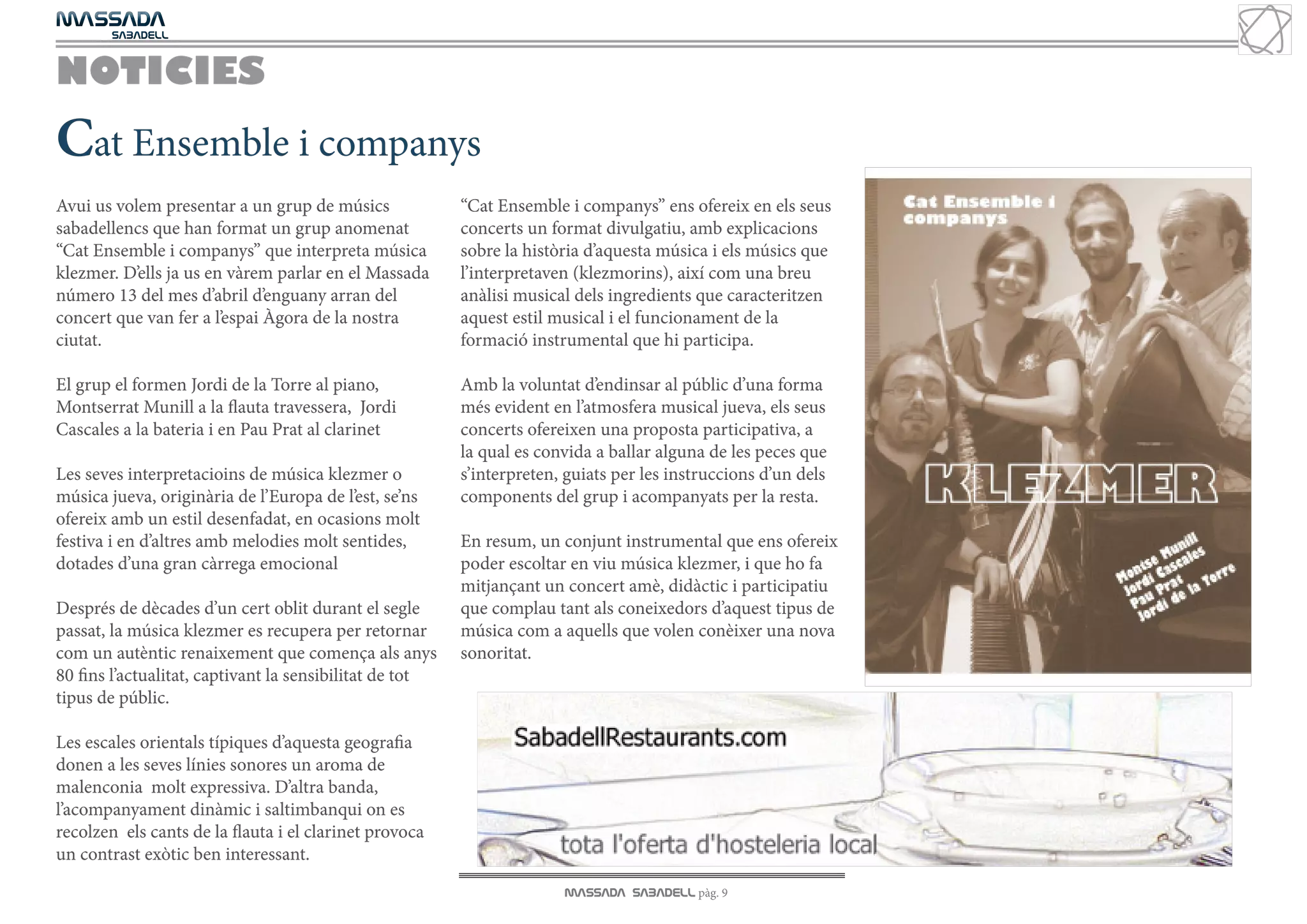MASSADA
			
	  SABADELL



NOTICIES
Cat Ensemble i companys
Avui us volem presentar a un grup de músics              “Cat Ensemble i companys” ens ofereix en els seus
sabadellencs que han format un grup anomenat             concerts un format divulgatiu, amb explicacions
“Cat Ensemble i companys” que interpreta música          sobre la història d’aquesta música i els músics que
klezmer. D’ells ja us en vàrem parlar en el Massada      l’interpretaven (klezmorins), així com una breu
número 13 del mes d’abril d’enguany arran del            anàlisi musical dels ingredients que caracteritzen
concert que van fer a l’espai Àgora de la nostra         aquest estil musical i el funcionament de la
ciutat.                                                  formació instrumental que hi participa.

El grup el formen Jordi de la Torre al piano,            Amb la voluntat d’endinsar al públic d’una forma
Montserrat Munill a la flauta travessera, Jordi          més evident en l’atmosfera musical jueva, els seus
Cascales a la bateria i en Pau Prat al clarinet          concerts ofereixen una proposta participativa, a
                                                         la qual es convida a ballar alguna de les peces que
Les seves interpretacioins de música klezmer o           s’interpreten, guiats per les instruccions d’un dels
música jueva, originària de l’Europa de l’est, se’ns     components del grup i acompanyats per la resta.
ofereix amb un estil desenfadat, en ocasions molt
festiva i en d’altres amb melodies molt sentides,        En resum, un conjunt instrumental que ens ofereix
dotades d’una gran càrrega emocional                     poder escoltar en viu música klezmer, i que ho fa
                                                         mitjançant un concert amè, didàctic i participatiu
Després de dècades d’un cert oblit durant el segle       que complau tant als coneixedors d’aquest tipus de
passat, la música klezmer es recupera per retornar       música com a aquells que volen conèixer una nova
com un autèntic renaixement que comença als anys         sonoritat.
80 fins l’actualitat, captivant la sensibilitat de tot
tipus de públic.

Les escales orientals típiques d’aquesta geografia
donen a les seves línies sonores un aroma de
malenconia molt expressiva. D’altra banda,
l’acompanyament dinàmic i saltimbanqui on es
recolzen els cants de la flauta i el clarinet provoca
un contrast exòtic ben interessant.
                                                                       MASSADA SABADELL pàg. 9
 