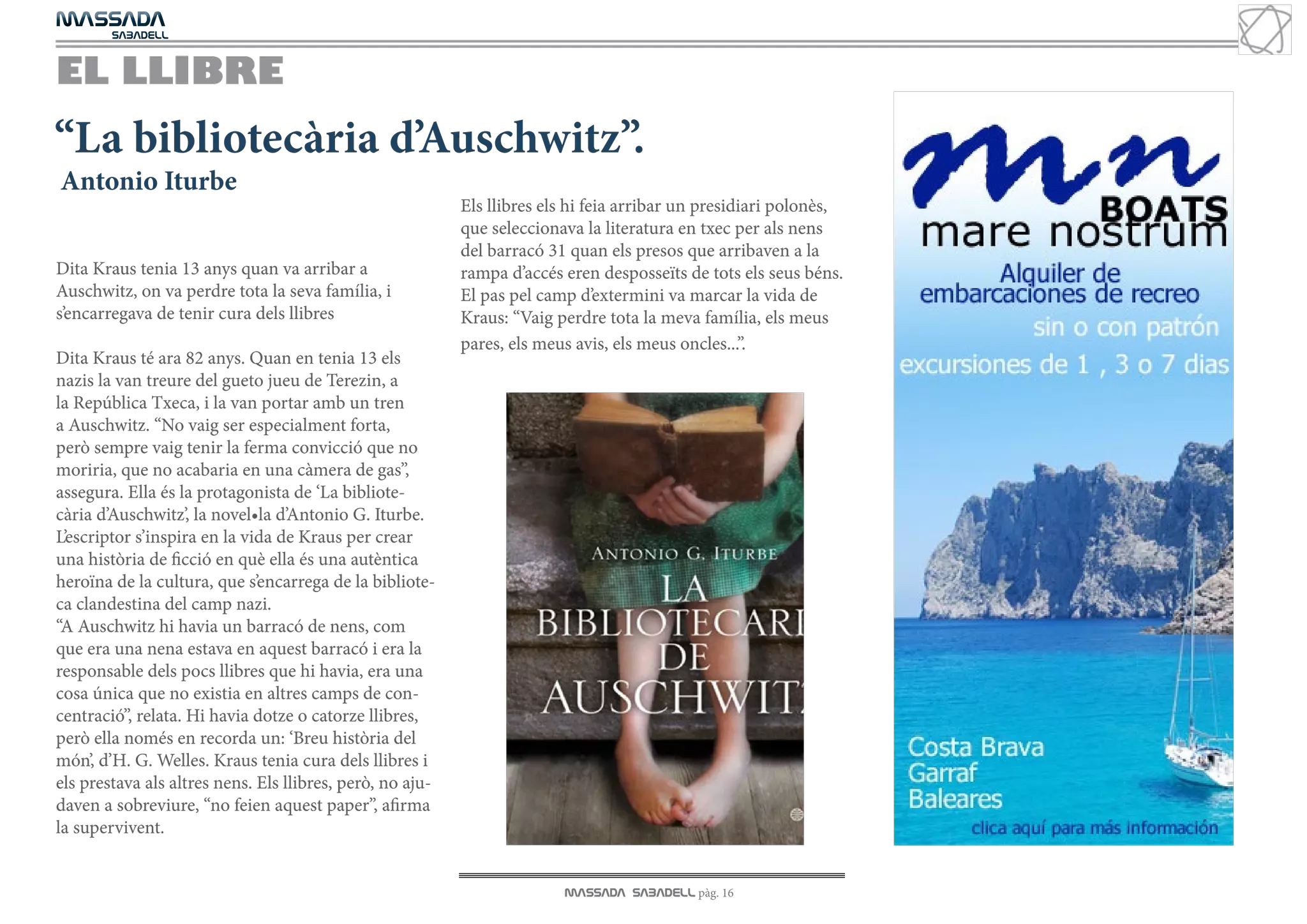 MASSADA
			
	  SABADELL



EL LLIBRE
“La bibliotecària d’Auschwitz”.
Antonio Iturbe
                                                           Els llibres els hi feia arribar un presidiari polonès,
                                                           que seleccionava la literatura en txec per als nens
                                                           del barracó 31 quan els presos que arribaven a la
Dita Kraus tenia 13 anys quan va arribar a                 rampa d’accés eren desposseïts de tots els seus béns.
Auschwitz, on va perdre tota la seva família, i            El pas pel camp d’extermini va marcar la vida de
s’encarregava de tenir cura dels llibres                   Kraus: “Vaig perdre tota la meva família, els meus
                                                           pares, els meus avis, els meus oncles...”.
Dita Kraus té ara 82 anys. Quan en tenia 13 els
nazis la van treure del gueto jueu de Terezin, a
la República Txeca, i la van portar amb un tren
a Auschwitz. “No vaig ser especialment forta,
però sempre vaig tenir la ferma convicció que no
moriria, que no acabaria en una càmera de gas”,
assegura. Ella és la protagonista de ‘La bibliote-
cària d’Auschwitz’, la novel•la d’Antonio G. Iturbe.
L’escriptor s’inspira en la vida de Kraus per crear
una història de ficció en què ella és una autèntica
heroïna de la cultura, que s’encarrega de la bibliote-
ca clandestina del camp nazi.
“A Auschwitz hi havia un barracó de nens, com
que era una nena estava en aquest barracó i era la
responsable dels pocs llibres que hi havia, era una
cosa única que no existia en altres camps de con-
centració”, relata. Hi havia dotze o catorze llibres,
però ella només en recorda un: ‘Breu història del
món’, d’H. G. Welles. Kraus tenia cura dels llibres i
els prestava als altres nens. Els llibres, però, no aju-
daven a sobreviure, “no feien aquest paper”, afirma
la supervivent.


                                                                         MASSADA SABADELL pàg. 16
 