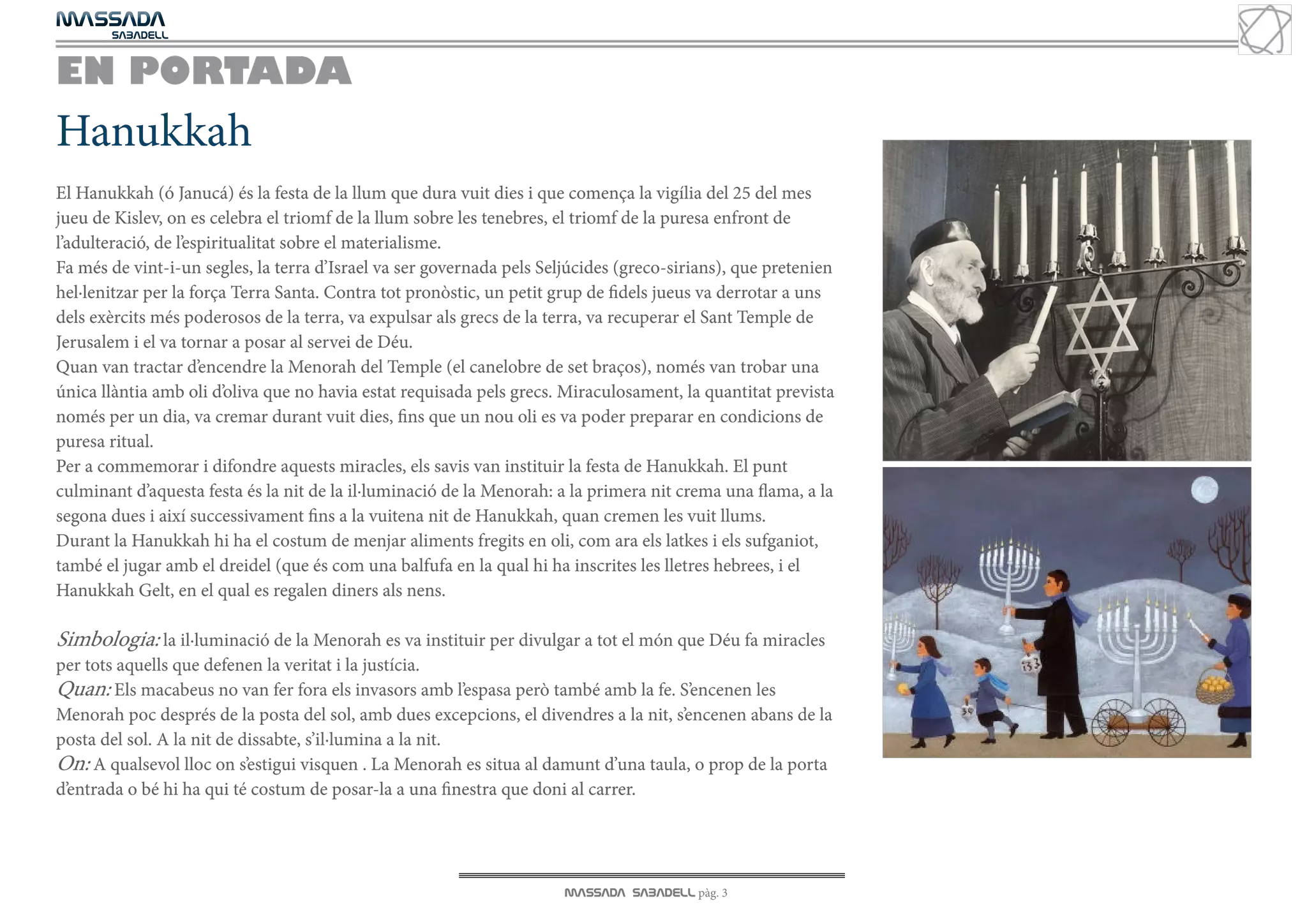 MASSADA
			
	  SABADELL



EN PORTADA
Hanukkah
El Hanukkah (ó Janucá) és la festa de la llum que dura vuit dies i que comença la vigília del 25 del mes
jueu de Kislev, on es celebra el triomf de la llum sobre les tenebres, el triomf de la puresa enfront de
l’adulteració, de l’espiritualitat sobre el materialisme.
Fa més de vint-i-un segles, la terra d’Israel va ser governada pels Seljúcides (greco-sirians), que pretenien
hel·lenitzar per la força Terra Santa. Contra tot pronòstic, un petit grup de fidels jueus va derrotar a uns
dels exèrcits més poderosos de la terra, va expulsar als grecs de la terra, va recuperar el Sant Temple de
Jerusalem i el va tornar a posar al servei de Déu.
Quan van tractar d’encendre la Menorah del Temple (el canelobre de set braços), només van trobar una
única llàntia amb oli d’oliva que no havia estat requisada pels grecs. Miraculosament, la quantitat prevista
només per un dia, va cremar durant vuit dies, fins que un nou oli es va poder preparar en condicions de
puresa ritual.
Per a commemorar i difondre aquests miracles, els savis van instituir la festa de Hanukkah. El punt
culminant d’aquesta festa és la nit de la il·luminació de la Menorah: a la primera nit crema una flama, a la
segona dues i així successivament fins a la vuitena nit de Hanukkah, quan cremen les vuit llums.
Durant la Hanukkah hi ha el costum de menjar aliments fregits en oli, com ara els latkes i els sufganiot,
també el jugar amb el dreidel (que és com una balfufa en la qual hi ha inscrites les lletres hebrees, i el
Hanukkah Gelt, en el qual es regalen diners als nens.

Simbologia: la il·luminació de la Menorah es va instituir per divulgar a tot el món que Déu fa miracles
per tots aquells que defenen la veritat i la justícia.
Quan: Els macabeus no van fer fora els invasors amb l’espasa però també amb la fe. S’encenen les
Menorah poc després de la posta del sol, amb dues excepcions, el divendres a la nit, s’encenen abans de la
posta del sol. A la nit de dissabte, s’il·lumina a la nit.
On: A qualsevol lloc on s’estigui visquen . La Menorah es situa al damunt d’una taula, o prop de la porta
d’entrada o bé hi ha qui té costum de posar-la a una finestra que doni al carrer.




                                                                       MASSADA SABADELL pàg. 3
 