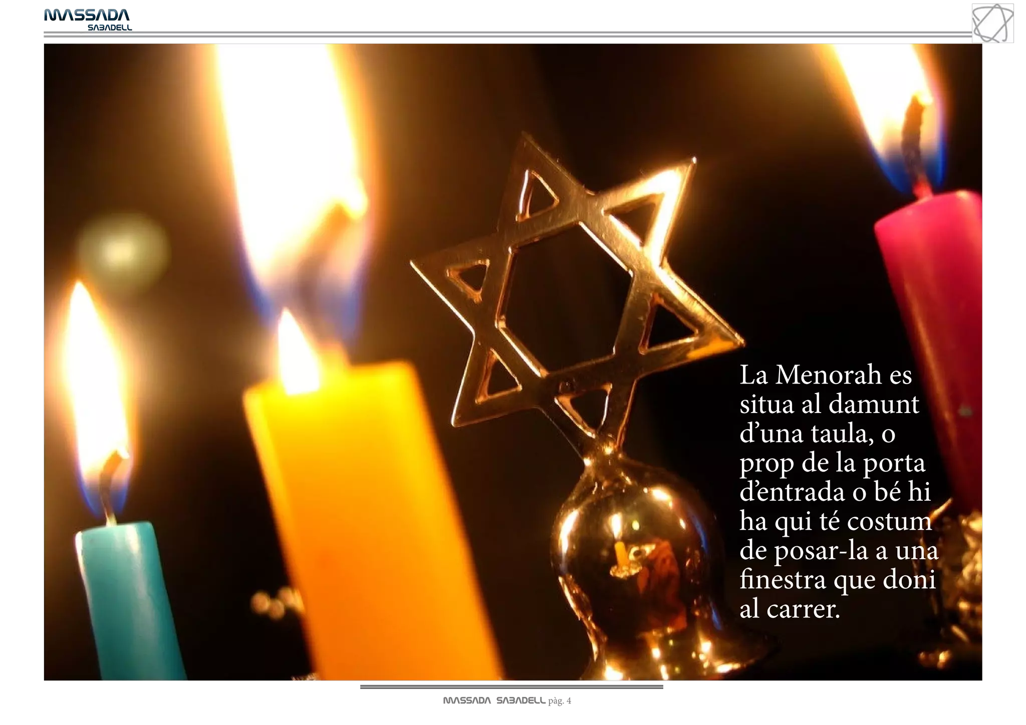 MASSADA
			
	  SABADELL



EN PORTADA




                                        La Menorah es
                                        situa al damunt
                                        d’una taula, o
                                        prop de la porta
                                        d’entrada o bé hi
                                        ha qui té costum
                                        de posar-la a una
                                        finestra que doni
                                        al carrer.

              MASSADA SABADELL pàg. 4
 