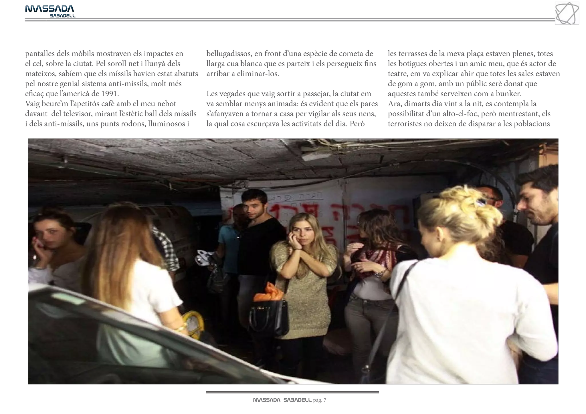 MASSADA
			
	  SABADELL




pantalles dels mòbils mostraven els impactes en            bellugadissos, en front d’una espècie de cometa de       les terrasses de la meva plaça estaven plenes, totes
el cel, sobre la ciutat. Pel soroll net i llunyà dels      llarga cua blanca que es parteix i els persegueix fins   les botigues obertes i un amic meu, que és actor de
mateixos, sabíem que els míssils havien estat abatuts      arribar a eliminar-los.                                  teatre, em va explicar ahir que totes les sales estaven
pel nostre genial sistema anti-míssils, molt més                                                                    de gom a gom, amb un públic serè donat que
eficaç que l’americà de 1991.                              Les vegades que vaig sortir a passejar, la ciutat em     aquestes també serveixen com a bunker.
Vaig beure’m l’apetitós cafè amb el meu nebot              va semblar menys animada: és evident que els pares       Ara, dimarts dia vint a la nit, es contempla la
davant del televisor, mirant l’estètic ball dels míssils   s’afanyaven a tornar a casa per vigilar als seus nens,   possibilitat d’un alto-el-foc, però mentrestant, els
i dels anti-míssils, uns punts rodons, lluminosos i        la qual cosa escurçava les activitats del dia. Però      terroristes no deixen de disparar a les poblacions




                                                                         MASSADA SABADELL pàg. 7
 
