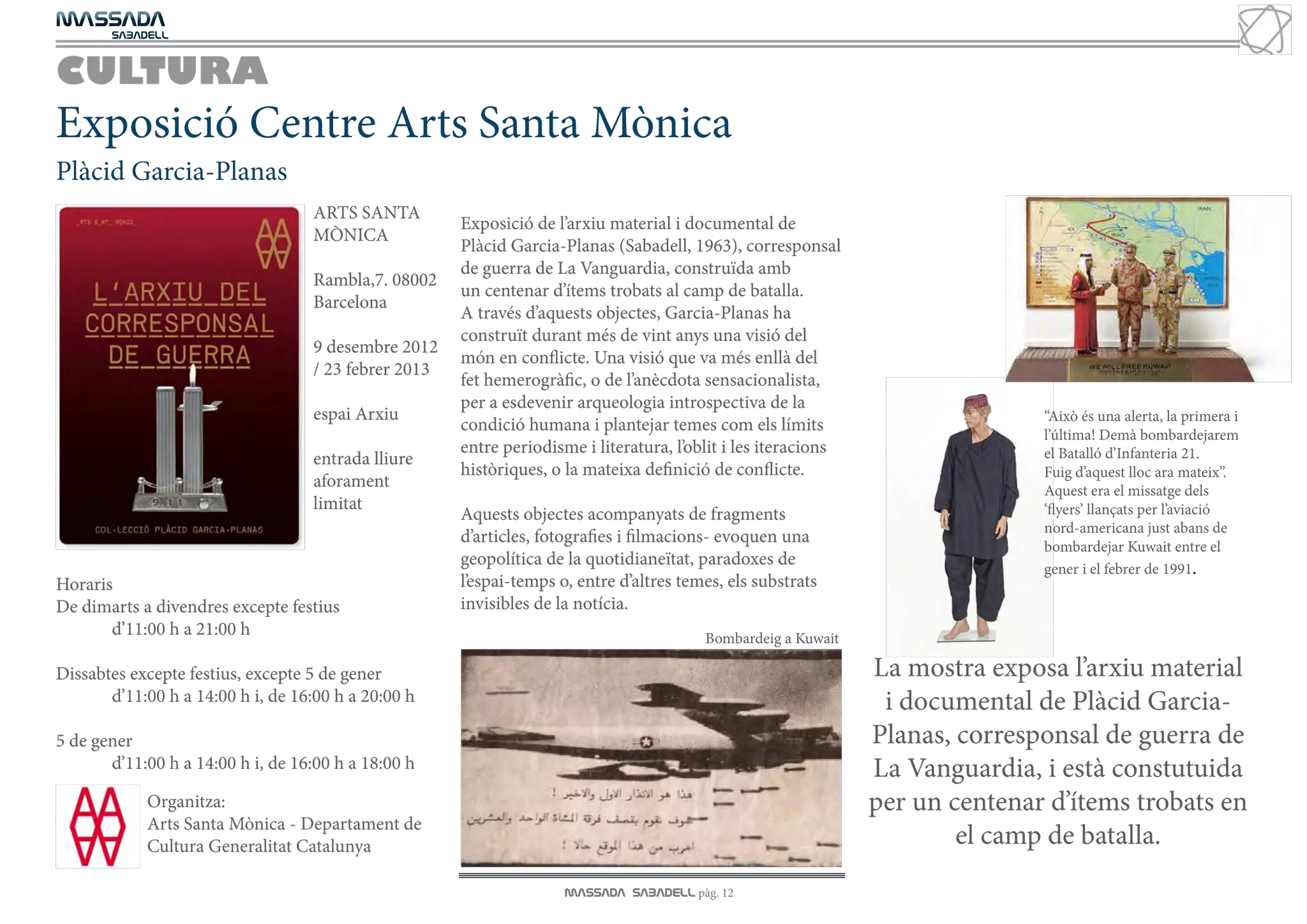 MASSADA
			
	  SABADELL



CULTURA
Exposició Centre Arts Santa Mònica
Plàcid Garcia-Planas
                                   ARTS SANTA
                                                      Exposició de l’arxiu material i documental de
                                   MÒNICA
                                                      Plàcid Garcia-Planas (Sabadell, 1963), corresponsal
                                                      de guerra de La Vanguardia, construïda amb
                                   Rambla,7. 08002
                                                      un centenar d’ítems trobats al camp de batalla.
                                   Barcelona
                                                      A través d’aquests objectes, Garcia-Planas ha
                                                      construït durant més de vint anys una visió del
                                   9 desembre 2012
                                                      món en conflicte. Una visió que va més enllà del
                                   / 23 febrer 2013
                                                      fet hemerogràfic, o de l’anècdota sensacionalista,
                                                      per a esdevenir arqueologia introspectiva de la
                                   espai Arxiu                                                                                 “Això és una alerta, la primera i
                                                      condició humana i plantejar temes com els límits
                                                                                                                               l’última! Demà bombardejarem
                                                      entre periodisme i literatura, l’oblit i les iteracions                  el Batalló d’Infanteria 21.
                                   entrada lliure
                                                      històriques, o la mateixa definició de conflicte.                        Fuig d’aquest lloc ara mateix’’.
                                   aforament                                                                                   Aquest era el missatge dels
                                   limitat                                                                                     ‘flyers’ llançats per l’aviació
                                                      Aquests objectes acompanyats de fragments
                                                                                                                               nord-americana just abans de
                                                      d’articles, fotografies i filmacions- evoquen una
                                                                                                                               bombardejar Kuwait entre el
                                                      geopolítica de la quotidianeïtat, paradoxes de
                                                                                                                               gener i el febrer de 1991.
Horaris                                               l’espai-temps o, entre d’altres temes, els substrats
De dimarts a divendres excepte festius                invisibles de la notícia.
	      d’11:00 h a 21:00 h                                                               Bombardeig a Kuwait

Dissabtes excepte festius, excepte 5 de gener                                                                   La mostra exposa l’arxiu material
	      d’11:00 h a 14:00 h i, de 16:00 h a 20:00 h                                                               i documental de Plàcid Garcia-
5 de gener                                                                                                      Planas, corresponsal de guerra de
	      d’11:00 h a 14:00 h i, de 16:00 h a 18:00 h                                                              La Vanguardia, i està constutuida
            Organitza:                                                                                          per un centenar d’ítems trobats en
            Arts Santa Mònica - Departament de
            Cultura Generalitat Catalunya                                                                               el camp de batalla.
                                                                     MASSADA SABADELL pàg. 12
 