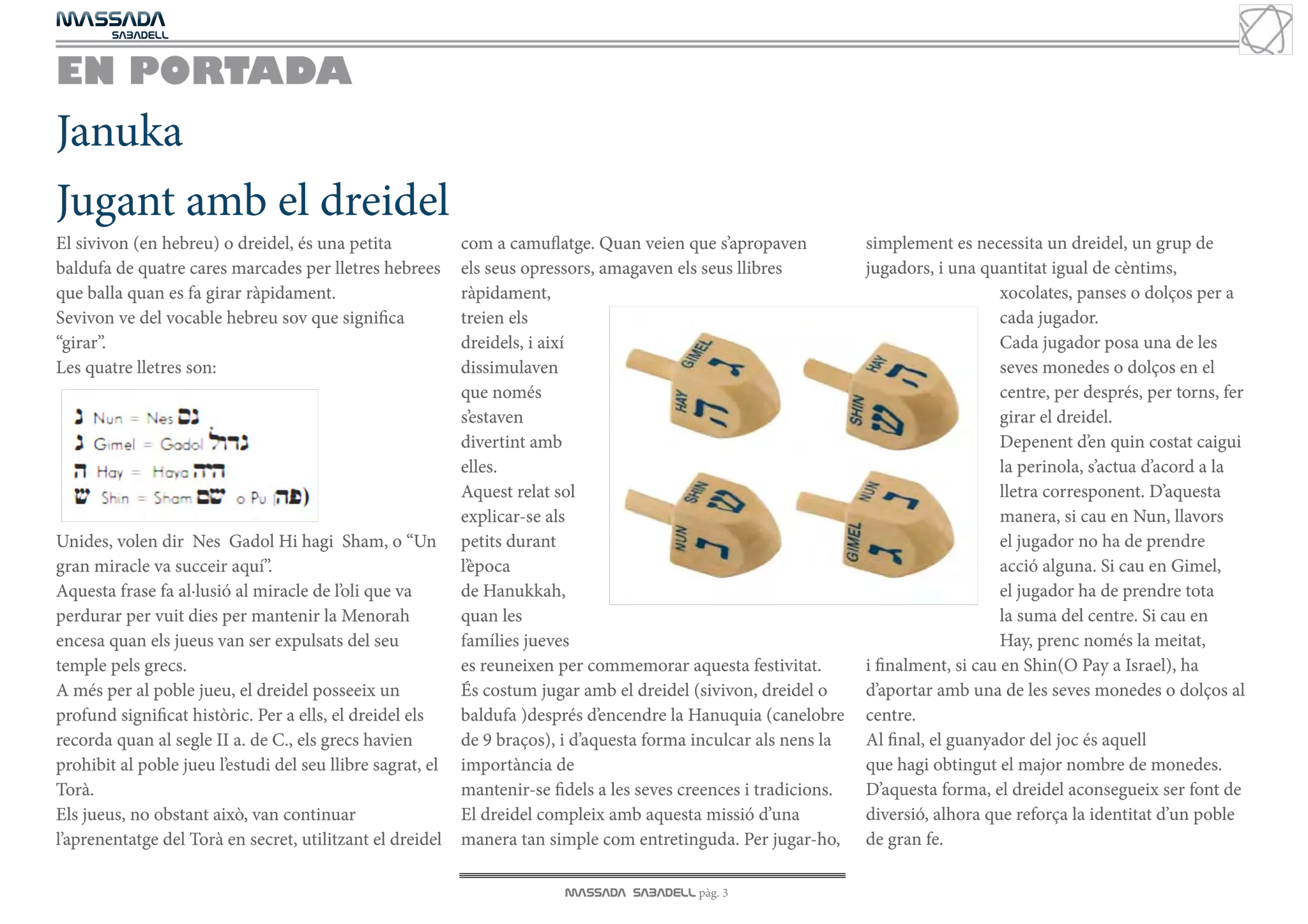 MASSADA
			
	  SABADELL



EN PORTADA
Januka
Jugant amb el dreidel
El sivivon (en hebreu) o dreidel, és una petita             com a camuflatge. Quan veien que s’apropaven            simplement es necessita un dreidel, un grup de
baldufa de quatre cares marcades per lletres hebrees        els seus opressors, amagaven els seus llibres           jugadors, i una quantitat igual de cèntims,
que balla quan es fa girar ràpidament.                      ràpidament,                                                                 xocolates, panses o dolços per a
Sevivon ve del vocable hebreu sov que significa             treien els                                                                  cada jugador.
“girar”.                                                    dreidels, i així                                                            Cada jugador posa una de les
Les quatre lletres son:                                     dissimulaven                                                                seves monedes o dolços en el
                                                            que només                                                                   centre, per després, per torns, fer
                                                            s’estaven                                                                   girar el dreidel.
                                                            divertint amb                                                               Depenent d’en quin costat caigui
                                                            elles.                                                                      la perinola, s’actua d’acord a la
                                                            Aquest relat sol                                                            lletra corresponent. D’aquesta
                                                            explicar-se als                                                             manera, si cau en Nun, llavors
Unides, volen dir Nes Gadol Hi hagi Sham, o “Un             petits durant                                                               el jugador no ha de prendre
gran miracle va succeir aquí”.                              l’època                                                                     acció alguna. Si cau en Gimel,
Aquesta frase fa al·lusió al miracle de l’oli que va        de Hanukkah,                                                                el jugador ha de prendre tota
perdurar per vuit dies per mantenir la Menorah              quan les                                                                    la suma del centre. Si cau en
encesa quan els jueus van ser expulsats del seu             famílies jueves                                                             Hay, prenc només la meitat,
temple pels grecs.                                          es reuneixen per commemorar aquesta festivitat.         i finalment, si cau en Shin(O Pay a Israel), ha
A més per al poble jueu, el dreidel posseeix un             És costum jugar amb el dreidel (sivivon, dreidel o      d’aportar amb una de les seves monedes o dolços al
profund significat històric. Per a ells, el dreidel els     baldufa )després d’encendre la Hanuquia (canelobre      centre.
recorda quan al segle II a. de C., els grecs havien         de 9 braços), i d’aquesta forma inculcar als nens la    Al final, el guanyador del joc és aquell
prohibit al poble jueu l’estudi del seu llibre sagrat, el   importància de                                          que hagi obtingut el major nombre de monedes.
Torà.                                                       mantenir-se fidels a les seves creences i tradicions.   D’aquesta forma, el dreidel aconsegueix ser font de
Els jueus, no obstant això, van continuar                   El dreidel compleix amb aquesta missió d’una            diversió, alhora que reforça la identitat d’un poble
l’aprenentatge del Torà en secret, utilitzant el dreidel    manera tan simple com entretinguda. Per jugar-ho,       de gran fe.

                                                                          MASSADA SABADELL pàg. 3
 