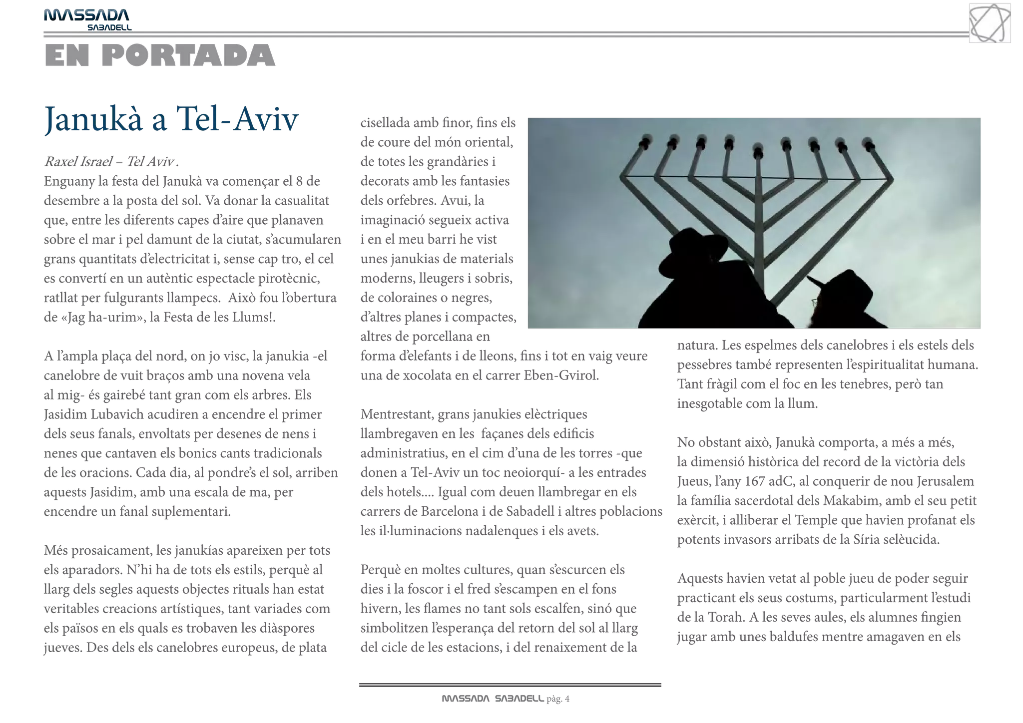 MASSADA
			
	  SABADELL



EN PORTADA

Janukà a Tel-Aviv                                          cisellada amb finor, fins els
                                                           de coure del món oriental,
Raxel Israel – Tel Aviv .                                  de totes les grandàries i
Enguany la festa del Janukà va començar el 8 de            decorats amb les fantasies
desembre a la posta del sol. Va donar la casualitat        dels orfebres. Avui, la
que, entre les diferents capes d’aire que planaven         imaginació segueix activa
sobre el mar i pel damunt de la ciutat, s’acumularen       i en el meu barri he vist
grans quantitats d’electricitat i, sense cap tro, el cel   unes janukias de materials
es convertí en un autèntic espectacle pirotècnic,          moderns, lleugers i sobris,
ratllat per fulgurants llampecs. Això fou l’obertura       de coloraines o negres,
de «Jag ha-urim», la Festa de les Llums!.                  d’altres planes i compactes,
                                                           altres de porcellana en
                                                                                                                    natura. Les espelmes dels canelobres i els estels dels
A l’ampla plaça del nord, on jo visc, la janukia -el       forma d’elefants i de lleons, fins i tot en vaig veure
                                                                                                                    pessebres també representen l’espiritualitat humana.
canelobre de vuit braços amb una novena vela               una de xocolata en el carrer Eben-Gvirol.
                                                                                                                    Tant fràgil com el foc en les tenebres, però tan
al mig- és gairebé tant gran com els arbres. Els
                                                                                                                    inesgotable com la llum.
Jasidim Lubavich acudiren a encendre el primer             Mentrestant, grans janukies elèctriques
dels seus fanals, envoltats per desenes de nens i          llambregaven en les façanes dels edificis
                                                                                                                    No obstant això, Janukà comporta, a més a més,
nenes que cantaven els bonics cants tradicionals           administratius, en el cim d’una de les torres -que
                                                                                                                    la dimensió històrica del record de la victòria dels
de les oracions. Cada dia, al pondre’s el sol, arriben     donen a Tel-Aviv un toc neoiorquí- a les entrades
                                                                                                                    Jueus, l’any 167 adC, al conquerir de nou Jerusalem
aquests Jasidim, amb una escala de ma, per                 dels hotels.... Igual com deuen llambregar en els
                                                                                                                    la família sacerdotal dels Makabim, amb el seu petit
encendre un fanal suplementari.                            carrers de Barcelona i de Sabadell i altres poblacions
                                                                                                                    exèrcit, i alliberar el Temple que havien profanat els
                                                           les il·luminacions nadalenques i els avets.
                                                                                                                    potents invasors arribats de la Síria selèucida.
Més prosaicament, les janukías apareixen per tots
els aparadors. N’hi ha de tots els estils, perquè al       Perquè en moltes cultures, quan s’escurcen els
                                                                                                                    Aquests havien vetat al poble jueu de poder seguir
llarg dels segles aquests objectes rituals han estat       dies i la foscor i el fred s’escampen en el fons
                                                                                                                    practicant els seus costums, particularment l’estudi
veritables creacions artístiques, tant variades com        hivern, les flames no tant sols escalfen, sinó que
                                                                                                                    de la Torah. A les seves aules, els alumnes fingien
els països en els quals es trobaven les diàspores          simbolitzen l’esperança del retorn del sol al llarg
                                                                                                                    jugar amb unes baldufes mentre amagaven en els
jueves. Des dels els canelobres europeus, de plata         del cicle de les estacions, i del renaixement de la


                                                                          MASSADA SABADELL pàg. 4
 