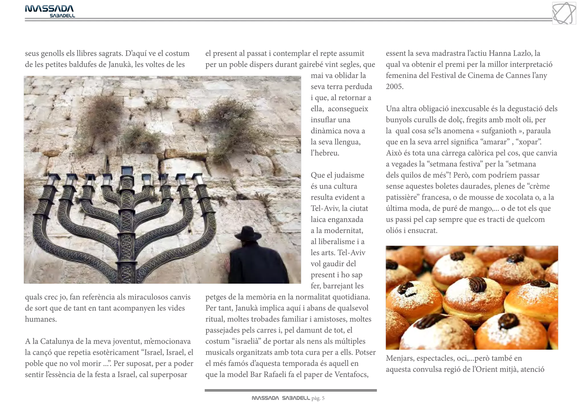MASSADA
			
	  SABADELL




seus genolls els llibres sagrats. D’aquí ve el costum    el present al passat i contemplar el repte assumit      essent la seva madrastra l’actiu Hanna Lazlo, la
de les petites baldufes de Janukà, les voltes de les     per un poble dispers durant gairebé vint segles, que    qual va obtenir el premi per la millor interpretació
                                                                                          mai va oblidar la      femenina del Festival de Cinema de Cannes l’any
                                                                                          seva terra perduda     2005.
                                                                                          i que, al retornar a
                                                                                          ella, aconsegueix      Una altra obligació inexcusable és la degustació dels
                                                                                          insuflar una           bunyols curulls de dolç, fregits amb molt oli, per
                                                                                          dinàmica nova a        la qual cosa se’ls anomena « sufganioth », paraula
                                                                                          la seva llengua,       que en la seva arrel significa “amarar” , “xopar”.
                                                                                          l’hebreu.              Això és tota una càrrega calòrica pel cos, que canvia
                                                                                                                 a vegades la “setmana festiva” per la “setmana
                                                                                           Que el judaisme       dels quilos de més”! Però, com podríem passar
                                                                                           és una cultura        sense aquestes boletes daurades, plenes de “crème
                                                                                           resulta evident a     patissière” francesa, o de mousse de xocolata o, a la
                                                                                           Tel-Aviv, la ciutat   última moda, de puré de mango,... o de tot els que
                                                                                           laica enganxada       us passi pel cap sempre que es tracti de quelcom
                                                                                           a la modernitat,      oliós i ensucrat.
                                                                                           al liberalisme i a
                                                                                           les arts. Tel-Aviv
                                                                                           vol gaudir del
                                                                                           present i ho sap
                                                                                           fer, barrejant les
quals crec jo, fan referència als miraculosos canvis     petges de la memòria en la normalitat quotidiana.
de sort que de tant en tant acompanyen les vides         Per tant, Janukà implica aquí i abans de qualsevol
humanes.                                                 ritual, moltes trobades familiar i amistoses, moltes
                                                         passejades pels carres i, pel damunt de tot, el
A la Catalunya de la meva joventut, m’emocionava         costum “israelià” de portar als nens als múltiples
la cançó que repetia esotèricament “Israel, Israel, el   musicals organitzats amb tota cura per a ells. Potser
                                                                                                                 Menjars, espectacles, oci,...però també en
poble que no vol morir ...”. Per suposat, per a poder    el més famós d’aquesta temporada és aquell en
                                                                                                                 aquesta convulsa regió de l’Orient mitjà, atenció
sentir l’essència de la festa a Israel, cal superposar   que la model Bar Rafaeli fa el paper de Ventafocs,

                                                                       MASSADA SABADELL pàg. 5
 