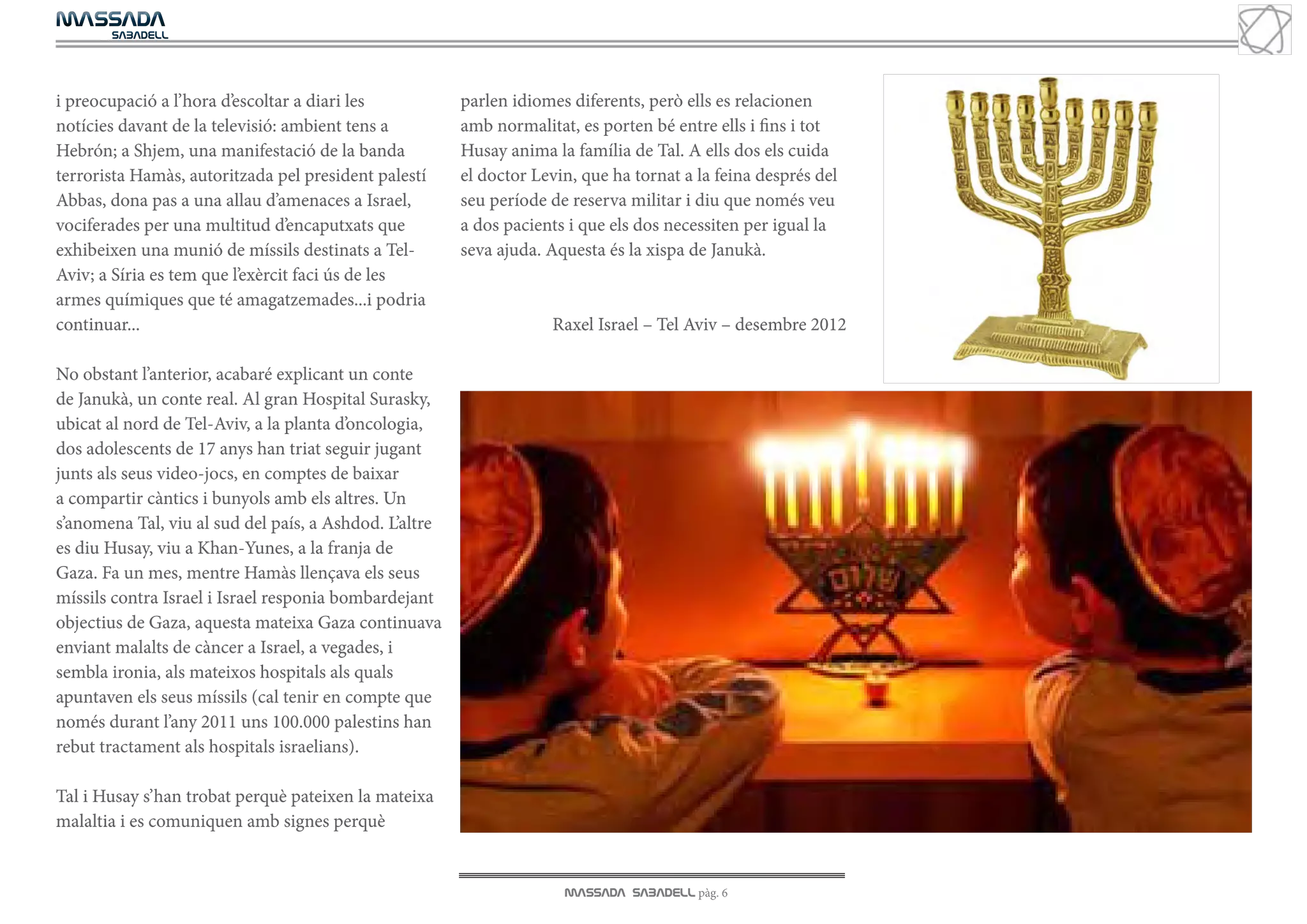 MASSADA
			
	  SABADELL




i preocupació a l’hora d’escoltar a diari les           parlen idiomes diferents, però ells es relacionen
notícies davant de la televisió: ambient tens a         amb normalitat, es porten bé entre ells i fins i tot
Hebrón; a Shjem, una manifestació de la banda           Husay anima la família de Tal. A ells dos els cuida
terrorista Hamàs, autoritzada pel president palestí     el doctor Levin, que ha tornat a la feina després del
Abbas, dona pas a una allau d’amenaces a Israel,        seu període de reserva militar i diu que només veu
vociferades per una multitud d’encaputxats que          a dos pacients i que els dos necessiten per igual la
exhibeixen una munió de míssils destinats a Tel-        seva ajuda. Aquesta és la xispa de Janukà.
Aviv; a Síria es tem que l’exèrcit faci ús de les
armes químiques que té amagatzemades...i podria
continuar...                                                        Raxel Israel – Tel Aviv – desembre 2012

No obstant l’anterior, acabaré explicant un conte
de Janukà, un conte real. Al gran Hospital Surasky,
ubicat al nord de Tel-Aviv, a la planta d’oncologia,
dos adolescents de 17 anys han triat seguir jugant
junts als seus video-jocs, en comptes de baixar
a compartir càntics i bunyols amb els altres. Un
s’anomena Tal, viu al sud del país, a Ashdod. L’altre
es diu Husay, viu a Khan-Yunes, a la franja de
Gaza. Fa un mes, mentre Hamàs llençava els seus
míssils contra Israel i Israel responia bombardejant
objectius de Gaza, aquesta mateixa Gaza continuava
enviant malalts de càncer a Israel, a vegades, i
sembla ironia, als mateixos hospitals als quals
apuntaven els seus míssils (cal tenir en compte que
només durant l’any 2011 uns 100.000 palestins han
rebut tractament als hospitals israelians).

Tal i Husay s’han trobat perquè pateixen la mateixa
malaltia i es comuniquen amb signes perquè


                                                                      MASSADA SABADELL pàg. 6
 