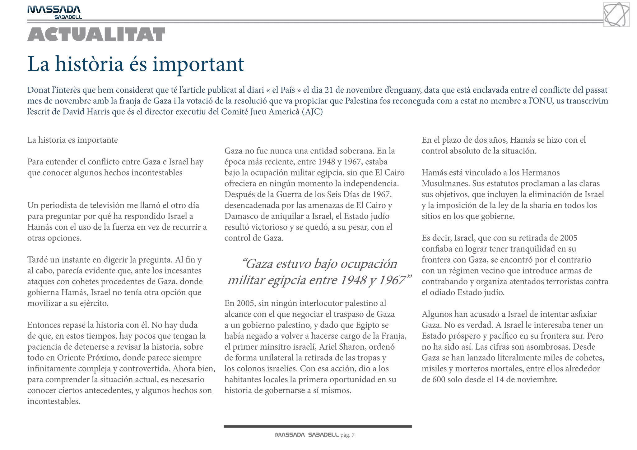 MASSADA
			
	  SABADELL



ACTUALITAT
La història és important
Donat l’interès que hem considerat que té l’article publicat al diari « el País » el dia 21 de novembre d’enguany, data que està enclavada entre el conflicte del passat
mes de novembre amb la franja de Gaza i la votació de la resolució que va propiciar que Palestina fos reconeguda com a estat no membre a l’ONU, us transcrivim
l’escrit de David Harris que és el director executiu del Comité Jueu Americà (AJC)


La historia es importante                                                                                         En el plazo de dos años, Hamás se hizo con el
                                                         Gaza no fue nunca una entidad soberana. En la            control absoluto de la situación.
Para entender el conflicto entre Gaza e Israel hay       época más reciente, entre 1948 y 1967, estaba
que conocer algunos hechos incontestables                bajo la ocupación militar egipcia, sin que El Cairo      Hamás está vinculado a los Hermanos
                                                         ofreciera en ningún momento la independencia.            Musulmanes. Sus estatutos proclaman a las claras
                                                         Después de la Guerra de los Seis Días de 1967,           sus objetivos, que incluyen la eliminación de Israel
Un periodista de televisión me llamó el otro día         desencadenada por las amenazas de El Cairo y             y la imposición de la ley de la sharia en todos los
para preguntar por qué ha respondido Israel a            Damasco de aniquilar a Israel, el Estado judío           sitios en los que gobierne.
Hamás con el uso de la fuerza en vez de recurrir a       resultó victorioso y se quedó, a su pesar, con el
otras opciones.                                          control de Gaza.                                         Es decir, Israel, que con su retirada de 2005
                                                                                                                  confiaba en lograr tener tranquilidad en su
Tardé un instante en digerir la pregunta. Al fin y                                                                frontera con Gaza, se encontró por el contrario
al cabo, parecía evidente que, ante los incesantes
                                                           “Gaza estuvo bajo ocupación                            con un régimen vecino que introduce armas de
ataques con cohetes procedentes de Gaza, donde           militar egipcia entre 1948 y 1967”                       contrabando y organiza atentados terroristas contra
gobierna Hamás, Israel no tenía otra opción que                                                                   el odiado Estado judío.
movilizar a su ejército.                                 En 2005, sin ningún interlocutor palestino al
                                                         alcance con el que negociar el traspaso de Gaza          Algunos han acusado a Israel de intentar asfixiar
Entonces repasé la historia con él. No hay duda          a un gobierno palestino, y dado que Egipto se            Gaza. No es verdad. A Israel le interesaba tener un
de que, en estos tiempos, hay pocos que tengan la        había negado a volver a hacerse cargo de la Franja,      Estado próspero y pacífico en su frontera sur. Pero
paciencia de detenerse a revisar la historia, sobre      el primer minsitro israelí, Ariel Sharon, ordenó         no ha sido así. Las cifras son asombrosas. Desde
todo en Oriente Próximo, donde parece siempre            de forma unilateral la retirada de las tropas y          Gaza se han lanzado literalmente miles de cohetes,
infinitamente compleja y controvertida. Ahora bien,      los colonos israelíes. Con esa acción, dio a los         misiles y morteros mortales, entre ellos alrededor
para comprender la situación actual, es necesario        habitantes locales la primera oportunidad en su          de 600 solo desde el 14 de noviembre.
conocer ciertos antecedentes, y algunos hechos son       historia de gobernarse a sí mismos.
incontestables.


                                                                       MASSADA SABADELL pàg. 7
 