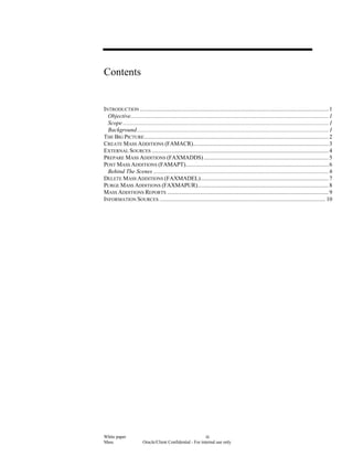 White paper
Mass Oracle/Client Confidential - For internal use only
iii
Contents
INTRODUCTION ............................................................................................................................1
Objective..................................................................................................................................1
Scope .......................................................................................................................................1
Background..............................................................................................................................1
THE BIG PICTURE.........................................................................................................................2
CREATE MASS ADDITIONS (FAMACR).........................................................................................3
EXTERNAL SOURCES ....................................................................................................................4
PREPARE MASS ADDITIONS (FAXMADDS)..................................................................................5
POST MASS ADDITIONS (FAMAPT)..............................................................................................6
Behind The Scenes ...................................................................................................................6
DELETE MASS ADDITIONS (FAXMADEL)....................................................................................7
PURGE MASS ADDITIONS (FAXMAPUR)......................................................................................8
MASS ADDITIONS REPORTS ..........................................................................................................9
INFORMATION SOURCES ............................................................................................................. 10
 