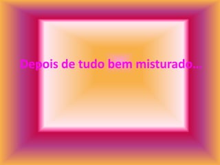 Depois de tudo bem misturado…
 