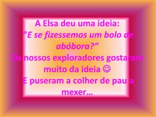 A Elsa deu uma ideia:
   “E se fizessemos um bolo de
            abóbora?”
Os nossos exploradores gostaram
         muito da ideia 
   E puseram a colher de pau a
              mexer…
 