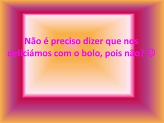 Não é preciso dizer que nos
deliciámos com o bolo, pois não? 
 