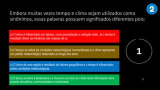 Embora muitas vezes tempo e clima sejam utilizados como
sinônimos, essas palavras possuem significados diferentes pois:
a) O clima é influenciado por fatores, como precipitação e radiação solar. Já o tempo é
resultado direto da influência das massas de ar.
b) O tempo se refere às condições meteorológicas momentâneas e o clima representa
um padrão meteorológico observado ao longo dos anos.
c) O clima de uma região é resultado de fatores geográficos e o tempo é influenciado
pelas condições meteorológicas.
d) O tempo se refere à temperatura e a chuva em um local, já o clima reúne informações sobre
pressão atmosférica, continentalidade e maritimidade.
 