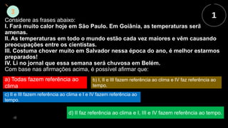 Considere as frases abaixo:
I. Fará muito calor hoje em São Paulo. Em Goiânia, as temperaturas serão mais
amenas.
II. As temperaturas em todo o mundo estão cada vez maiores e vêm causando
preocupações entre os cientistas.
III. Costuma chover muito em Salvador nessa época do ano, é melhor estarmos
preparados!
IV. Li no jornal que essa semana será chuvosa em Belém.
Com base nas afirmações acima, é possível afirmar que:
a) Todas fazem referência ao
clima
b) I, II e III fazem referência ao clima e IV faz referência ao
tempo.
c) II e III fazem referência ao clima e I e IV fazem referência ao
tempo.
d) II faz referência ao clima e I, III e IV fazem referência ao tempo.
 