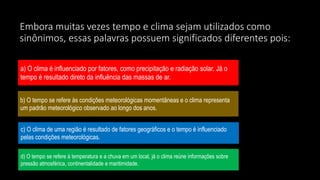 Embora muitas vezes tempo e clima sejam utilizados como
sinônimos, essas palavras possuem significados diferentes pois:
a) O clima é influenciado por fatores, como precipitação e radiação solar. Já o
tempo é resultado direto da influência das massas de ar.
b) O tempo se refere às condições meteorológicas momentâneas e o clima representa
um padrão meteorológico observado ao longo dos anos.
c) O clima de uma região é resultado de fatores geográficos e o tempo é influenciado
pelas condições meteorológicas.
d) O tempo se refere à temperatura e a chuva em um local, já o clima reúne informações sobre
pressão atmosférica, continentalidade e maritimidade.
 