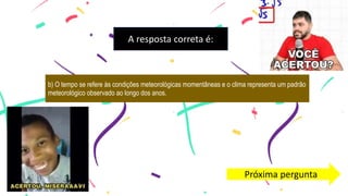 A resposta correta é:
b) O tempo se refere às condições meteorológicas momentâneas e o clima representa um padrão
meteorológico observado ao longo dos anos.
Próxima pergunta
 