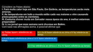 Considere as frases abaixo:
I. Fará muito calor hoje em São Paulo. Em Goiânia, as temperaturas serão mais
amenas.
II. As temperaturas em todo o mundo estão cada vez maiores e vêm causando
preocupações entre os cientistas.
III. Costuma chover muito em Salvador nessa época do ano, é melhor estarmos
preparados!
IV. Li no jornal que essa semana será chuvosa em Belém.
Com base nas afirmações acima, é possível afirmar que:
a) Todas fazem referência ao
clima
b) I, II e III fazem referência ao clima e IV faz referência ao
tempo.
c) II e III fazem referência ao clima e I e IV fazem referência ao
tempo.
d) II faz referência ao clima e I, III e IV fazem referência ao tempo.
 