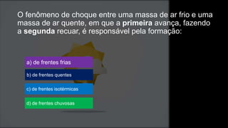 O fenômeno de choque entre uma massa de ar frio e uma
massa de ar quente, em que a primeira avança, fazendo
a segunda recuar, é responsável pela formação:
a) de frentes frias
b) de frentes quentes
c) de frentes isotérmicas
d) de frentes chuvosas
 