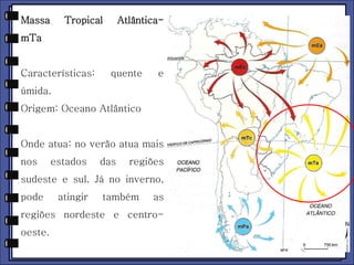 Massa Tropical Atlântica-mTa 
Características: quente e 
úmida. 
Origem: Oceano Atlântico 
Onde atua: no verão atua mais 
nos estados das regiões 
sudeste e sul. Já no inverno, 
pode atingir também as 
regiões nordeste e centro-oeste. 
 