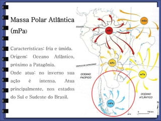 Massa Polar Atlântica 
(mPa) 
Características: fria e úmida. 
Origem: Oceano Atlântico, 
próximo a Patagônia. 
Onde atua: no inverno sua 
ação é intensa. Atua 
principalmente, nos estados 
do Sul e Sudeste do Brasil. 
 