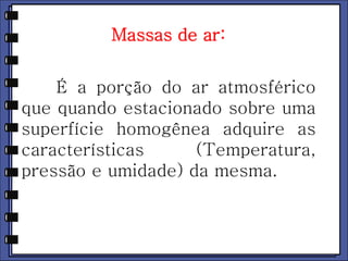 Massas de ar: 
É a porção do ar atmosférico 
que quando estacionado sobre uma 
superfície homogênea adquire as 
características (Temperatura, 
pressão e umidade) da mesma. 
 
