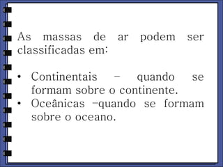 As massas de ar podem ser 
classificadas em: 
• Continentais – quando se 
formam sobre o continente. 
• Oceânicas –quando se formam 
sobre o oceano. 
 