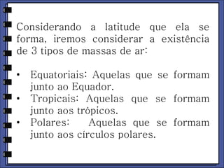 Considerando a latitude que ela se 
forma, iremos considerar a existência 
de 3 tipos de massas de ar: 
• Equatoriais: Aquelas que se formam 
junto ao Equador. 
• Tropicais: Aquelas que se formam 
junto aos trópicos. 
• Polares: Aquelas que se formam 
junto aos círculos polares. 
 