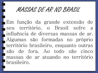 MASSAS DE AR NO BRASIL 
Em função da grande extensão de 
seu território, o Brasil sofre a 
influência de diversas massas de ar. 
Algumas são formadas no próprio 
território brasileiro, enquanto outras 
são de fora. Ao todo são cinco 
massas de ar atuando no território 
brasileiro. 
 