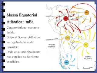 Massa Equatorial 
Atlântica- mEa 
Características: quente e 
úmida. 
Origem: Oceano Atlântico 
na região da linha do 
Equador. 
Onde atua: principalmente 
nos estados do Nordeste 
brasileiro. 
 
