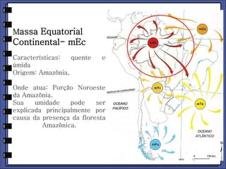 Massa Equatorial 
Continental- mEc 
Características: quente e 
úmida 
Origem: Amazônia, 
Onde atua: Porção Noroeste 
da Amazônia. 
Sua umidade pode ser 
explicada principalmente por 
causa da presença da floresta 
Amazônica. 
 