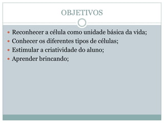 OBJETIVOS

 Reconhecer a célula como unidade básica da vida;
 Conhecer os diferentes tipos de células;
 Estimular a criatividade do aluno;
 Aprender brincando;
 