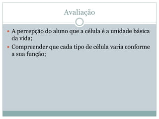 Avaliação

 A percepção do aluno que a célula é a unidade básica
  da vida;
 Compreender que cada tipo de célula varia conforme
  a sua função;
 