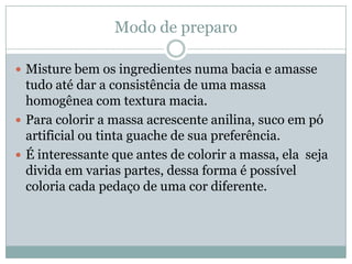 Modo de preparo

 Misture bem os ingredientes numa bacia e amasse
  tudo até dar a consistência de uma massa
  homogênea com textura macia.
 Para colorir a massa acrescente anilina, suco em pó
  artificial ou tinta guache de sua preferência.
 É interessante que antes de colorir a massa, ela seja
  divida em varias partes, dessa forma é possível
  coloria cada pedaço de uma cor diferente.
 