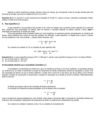 Quando se estiver tratando de energia, teremos o fluxo de energia, que corresponde à taxa de energia dividida pela área
de trocas de energia, que terá as unidades de J/(s.m²) ou W/m².
Exercício 4) Se no exercício 3 a área transversal da tubulação for 0,020 m², calcule os fluxos: volumétrico (velocidade média),
mássico e molar da corrente de água.
5. Peso específico (γ)
O peso específico é uma grandeza não prevista no SI e deve ser evitada, pois a grandeza massa específica já é suficiente
para caracterizar essa propriedade da matéria, além de eliminar a confusão existente na prática, quando o termo peso é
empregado erroneamente no sentido de massa.
Como essa grandeza ainda é bastante usada com certa freqüência na engenharia química, principalmente na mecânica dos
fluidos, vamos analisá-la sob o ponto de vista das unidades. Por definição, o peso específico é a relação entre o peso e o volume
de uma substância e tem como símbolo γ. Usando sistema absoluto, vem:
γ = Fp = mg = m g = ρg
V V V
Se o sistema de unidades é o SI, as unidades do peso específico são:
[γ] = [ρg] = kg m = N = kg.m-2
.s-2
m³ s² m³
Exercício 5) Se a massa específica da água a 0ºC é 1 000 kg/m³, calcule o peso específico da água (no SI e no sistema MKKfS).
a) em um local onde g = 9,81 m/s²
b) em um local onde g = 9,6 m/s²
6) Viscosidade absoluta (µ) e viscosidade cinemática (v)
A viscosidade é a propriedade que determina o grau de resistência do fluido a uma força cisalhante. A viscosidade absoluta
(ou dinâmica) de um fluido é importante no estudo do escoamento de fluidos newtonianos através de tubulações ou dutos. A lei
das viscosidade de Newton diz que a tensão cisalhante τ (razão entre a força F e a área A em que ela de aplica) numa interface
tangente à direção do escoamento é proporcional à variação de velocidade u na direção y normal à interface. Matematicamente,
pode-se escrever:
τ = F α du
A dy
Os fluidos que seguem esta lei são chamados de fluidos newtonianos.
A introdução da constante de proporcionalidade na lei de Newton leva ai resultado:
τ = _F = µ du ,
A dy
onde a constante de proporcionalidade tem como símbolo a letra grega µ (pronúncia mi) e é chamada de viscosidade absoluta (ou
dinâmica). Esta viscosidade é dependente da temperatura do fluido e é praticamente independente da pressão.
Se o sistema de unidades é absoluto, como o SI, as unidades da viscosidade são:
 